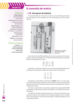 Seção 6.1
Objetivos
Representar
genericamente
uma matriz.
Construir uma matriz
a partir de sua lei
de formação.
Reconhecer uma
matriz quadrada e
identificar a diagonal
principal e a secundária.
Reconhecer
as matrizes
identidade e nula.
Obter a transposta
de uma matriz.
Termos e conceitos
• matriz m # n
• matriz quadrada
• matriz identidade
• matriz nula
• matriz transposta
O conceito de matriz
Um pouco de história
Por volta de 250 a.C., foi escrito na China o livro Chiu-Chang Suan-Shu
(em português, Os nove capítulos da arte matemática), de autor desco-
nhecido.
3x 1 2y 1 z 5 39
2x 1 3y 1 z 5 34
x 1 2y 1 3z 5 26
Nesse livro, o sistema é resolvido por meio de operações efetuadas com
os elementos da seguinte tabela, que organiza seus coeficientes:
Atualmente, essa tabela é chamada de matriz. Esse é um dos regis-
tros mais antigos sobre matrizes, o que nos leva a crer que o estudo das
matrizes teve como motivação histórica inicial a necessidade de resolver
sistemas do 1o
grau.
Somente no século XIX, o matemático inglês Arthur Cayley (1821-1895)
sistematizou a teoria das matrizes, com base em um estudo sobre trans-
formações.
As matrizes facilitam significativamente o estudo de fenômenos que
envolvem mais de uma variável. Como exemplo, podemos citar o estudo
de circuitos elétricos e linhas de transmissão, modelos estatísticos e de
computação gráfica.
1
2
3
26
2
3
1
34
3
2
1
39
Essa obra trata de 246 problemas sobre mensuração de terras, agri-
cultura, impostos, equações etc. Um dos problemas apresenta o seguinte
sistema de equações do 1o
grau:
Página do 1o
capítulo
do livro Chiu-Chang
Suan-Shu.
228
Capítulo
6
•
Matrizes
Reprodução
proibida.
Art.184
do
Código
Penal
e
Lei
9.610
de
19
de
fevereiro
de
1998.
CAP 6.indb 228 02.09.10 10:48:11
 