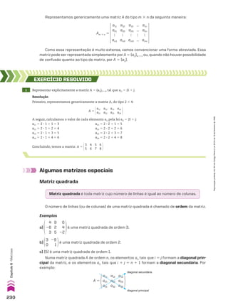 Representamos genericamente uma matriz A do tipo m # n da seguinte maneira:
Como essa representação é muito extensa, vamos convencionar uma forma abreviada. Essa
matriz pode ser representada simplesmente por A 5 (aij)m # n ou, quando não houver possibilidade
de confusão quanto ao tipo da matriz, por A 5 (aij).
Algumas matrizes especiais
Matriz quadrada
Matriz quadrada é toda matriz cujo número de linhas é igual ao número de colunas.
O número de linhas (ou de colunas) de uma matriz quadrada é chamado de ordem da matriz.
Exemplos
a)
4
26
3
9
2
5
0
4
22
é uma matriz quadrada de ordem 3.
b)
29
1
3
0
é uma matriz quadrada de ordem 2.
c) (5) é uma matriz quadrada de ordem 1.
Numa matriz quadrada A de ordem n, os elementos aij tais que i 5 j formam a diagonal prin-
cipal da matriz, e os elementos aij tais que i 1 j 5 n 1 1 formam a diagonal secundária. Por
exemplo:
Am # n 5
a11
a21

am1
a12
a22

am2
a13
a23

am3
...
...

...
a1n
a2n

amn
1 Representar explicitamente a matriz A 5 (aij)2 # 4 tal que aij 5 2i 1 j.
EXERCÍCIO REsOlvIdO
Resolução
Primeiro, representamos genericamente a matriz A, do tipo 2 # 4:
A seguir, calculamos o valor de cada elemento aij pela lei aij 5 2i 1 j:
a11 5 2 3 1 1 1 5 3 a21 5 2 3 2 1 1 5 5
a12 5 2 3 1 1 2 5 4 a22 5 2 3 2 1 2 5 6
a13 5 2 3 1 1 3 5 5 a23 5 2 3 2 1 3 5 7
a14 5 2 3 1 1 4 5 6 a24 5 2 3 2 1 4 5 8
A 5
a11
a21
a12
a22
a13
a23
a14
a24
Concluindo, temos a matriz: A 5
3
5
4
6
5
7
6
8
diagonal secundária
diagonal principal
A 5
a11
a21
a31
a12
a22
a32
a13
a23
a33
230
Capítulo
6
•
Matrizes
Reprodução
proibida.
Art.184
do
Código
Penal
e
Lei
9.610
de
19
de
fevereiro
de
1998.
CAP 6.indb 230 02.09.10 10:48:12
 