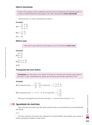Matriz identidade
Matriz nula
Transposta de uma matriz
A matriz (1) e qualquer matriz quadrada cujos elementos da diagonal principal são iguais a 1
e todos os demais elementos são iguais a zero são chamadas de matriz identidade.
Toda matriz cujos elementos são iguais a zero é chamada de matriz nula.
Transposta de uma matriz A é a matriz At
tal que os números que formam cada coluna i
da matriz At
são, ordenadamente, iguais aos números que formam cada linha i de A.
Indicamos por In a matriz identidade de ordem n.
Exemplos
a) I3 5
1
0
0
0
1
0
0
0
1
b) I2 5
1
0
0
1
c) I1 5 (1)
Exemplos
a)
0
0
0
0
0
0
b)
0
0
0
0
0
0
0
0
c) (0)
Exemplos
a) A transposta de A3 # 2 5
5
6
0
24
2
7
é a matriz A2 # 3
t
5
5
24
6
2
0
7
b) A transposta de B1 # 4 5 @ 2 0 25 8 # é a matriz B4 # 1
t
5
2
0
25
8
Note que a transposta de uma matriz do tipo m # n é uma matriz do tipo n # m.
Igualdade de matrizes
Duas matrizes do mesmo tipo são iguais quando todos os seus elementos correspondentes
são iguais.
Nota:
Em duas matrizes do mesmo tipo, elementos correspondentes são aqueles que ocupam a
mesma posição em relação a cada matriz.
231
Reprodução
proibida.
Art.184
do
Código
Penal
e
Lei
9.610
de
19
de
fevereiro
de
1998.
Seção
6.1
•
O
conceito
de
matriz
CAP 6.indb 231 02.09.10 10:48:13
 
