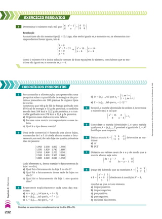 Resolva os exercícios complementares 1 a 6 e 29 a 31.
2 Determinar o número real x tal que: x2
2 5
x
6
0
5
11
4
6
0
EXERCÍCIO REsOlvIdO
Resolução
As matrizes são do mesmo tipo (2 # 2). Logo, elas serão iguais se, e somente se, os elementos cor-
respondentes forem iguais, isto é:
Como o número 4 é a única solução comum às duas equações do sistema, concluímos que as ma-
trizes são iguais se, e somente se, x 5 4.
6 5 6
x2
2 5 5 11
0 5 0
x 5 4
] x2
5 16
x 5 4
} x 5 ±4
x 5 4
1 Para controlar a alimentação, uma pessoa fez uma
pesquisa sobre a quantidade de energia e de pro-
teínas presentes em 100 gramas de alguns tipos
de carne.
Constatou que 100 g de filé de frango grelhado tem
159 kcal de energia e 32 g de proteína; a sardinha
assada tem 164 kcal e 32,2 g de proteína; e o con-
trafilé grelhado tem 278 kcal e 32,4 g de proteína.
a) Organize esses dados em uma tabela.
b) Escreva uma matriz correspondente a essa ta-
bela.
c) Qual é o tipo dessa matriz?
2 Uma rede comercial é formada por cinco lojas,
numeradas de 1 a 5. A tabela abaixo mostra o fatu-
ramento, em real, de cada loja nos quatro primeiros
dias de janeiro:
3 Represente explicitamente cada uma das ma-
trizes:
a) A 5 (aij)3 # 2 tal que aij 5 i 1 2j
b) B 5 (bij)2 # 3 tal que bij 5 i2
1 3j
c) C 5 (cij)2 # 2 tal que cij 5 2i
EXERCÍCIOs pROpOstOs
Cada elemento aij dessa matriz é o faturamento da
loja i no dia j.
a) Qual foi o faturamento da loja 3 no dia 2?
b) Qual foi o faturamento dessa rede de lojas no
dia 3?
c) Qual foi o faturamento da loja 1 nos quatro
dias?
1.950
1.500
3.010
2.500
1.800
2.030
1.820
2.800
2.420
2.020
1.800
1.740
2.700
2.300
2.040
1.950
1.680
3.050
2.680
1.950
8 (Faap-SP) Sabendo que as matrizes A 5
4
2
3
1
2
5
e B 5
x2
2 2
x 1 6
3
5
2
1
obedecem à condição At
5 B,
conclui-se que x é um número:
a) ímpar positivo.
b) ímpar negativo.
c) par positivo.
d) par negativo.
e) racional não inteiro.
4 Sendo I2 a matriz identidade de ordem 2, determine
o número real x tal que:
5 Considere a matriz identidade I3 e uma matriz
qualquer A 5 (aij)3 # 2. É possível a igualdade I3 5 A?
Justifique sua resposta.
7 Obtenha os valores reais de x e y de modo que a
matriz abaixo seja nula.
6 Dada a matriz A 5
5
26
4
0
22
3
, determine as ma-
trizes:
a) At
b) (At
)t
x2
2 15
0
0
x 2 3
5 I2
3x 1 y 2 7
0
0
5x 2 y 2 1
0
0
d) D 5 (aij)2 # 3 tal que aij 5
1, se i 5 j
i 1 j, se i % j
e) E 5 (aij)2 # 2 tal que aij 5 (21)i 1 j
232
Capítulo
6
•
Matrizes
Reprodução
proibida.
Art.184
do
Código
Penal
e
Lei
9.610
de
19
de
fevereiro
de
1998.
CAP 6.indb 232 02.09.10 10:48:13
 