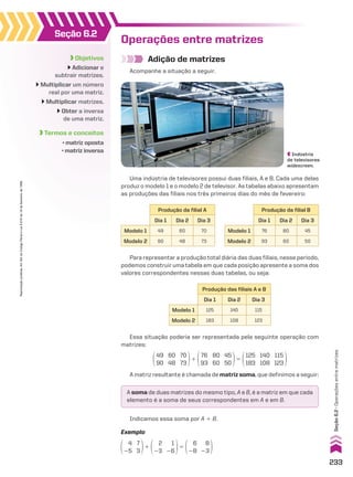 Operações entre matrizes
Adição de matrizes
Acompanhe a situação a seguir.
Uma indústria de televisores possui duas filiais, A e B. Cada uma delas
produz o modelo 1 e o modelo 2 de televisor. As tabelas abaixo apresentam
as produções das filiais nos três primeiros dias do mês de fevereiro:
Para representar a produção total diária das duas filiais, nesse período,
podemos construir uma tabela em que cada posição apresente a soma dos
valores correspondentes nessas duas tabelas, ou seja:
Produção da filial A
Dia 1 Dia 2 Dia 3
Modelo 1 49 60 70
Modelo 2 90 48 73
Produção das filiais A e B
Dia 1 Dia 2 Dia 3
Modelo 1 125 140 115
Modelo 2 183 108 123
Produção da filial B
Dia 1 Dia 2 Dia 3
Modelo 1 76 80 45
Modelo 2 93 60 50
Essa situação poderia ser representada pela seguinte operação com
matrizes:
49
90
60
48
70
73
1
76
93
80
60
45
50
5
125
183
140
108
115
123
A matriz resultante é chamada de matriz soma, que definimos a seguir:
A soma de duas matrizes do mesmo tipo, A e B, é a matriz em que cada
elemento é a soma de seus correspondentes em A e em B.
Indicamos essa soma por A 1 B.
4
25
7
3
1
2
23
1
26
5
6
28
8
23
Exemplo
Objetivos
Adicionar e
subtrair matrizes.
Multiplicar um número
real por uma matriz.
Multiplicar matrizes.
Obter a inversa
de uma matriz.
Termos e conceitos
• matriz oposta
• matriz inversa
Seção 6.2
Indústria
de televisores
widescreen.
233
Reprodução
proibida.
Art.184
do
Código
Penal
e
Lei
9.610
de
19
de
fevereiro
de
1998.
Seção
6.2
•
Operações
entre
matrizes
CAP 6.indb 233 02.09.10 10:48:14
 