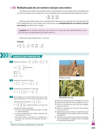 Multiplicação de um número real por uma matriz
Considere que a filial A, da situação anterior, decida dobrar sua produção diária de televisores
no mesmo período do ano seguinte. A nova produção seria representada pela seguinte matriz:
98
180
120
96
140
146
Note que, para obter essa matriz, cada elemento da matriz que representa a produção da filial
A foi multiplicado por dois. Nesse caso, efetuamos uma multiplicação de um número real por
uma matriz, que definimos a seguir.
O produto de um número real k por uma matriz A é a matriz em que cada elemento é o pro-
duto de seu correspondente em A pelo número k.
Indicamos esse produto por k 3 A ou kA.
Exemplo
6 3
2
0
5
dll
2
1
22
5
12
0
30
6dll
2
6
212
9 Dadas as matrizes A 5
2
1
3
24
8
0
, B 5
4
6
5
2
29
7
e C 5
2
8
24
0
6
210
determine:
a) A 1 B
b) 2A 2 B
c) 3A 2
1
__
2
3 Ct
12 Duas regiões, A e B, são produtoras de arroz e soja.
Suas produções, em três anos consecutivos, são
descritas pelas matrizes A 5
3
5
4
6
2
4
e
B 5
12
20
11
18
8
15
, respectivamente, em que são
obedecidas estas convenções:
• o arroz e a soja são denominados “grão 1” e “grão
2”, respectivamente;
• os anos considerados, em ordem crescente, são
numerados por 1, 2 e 3;
• em cada matriz, o elemento xi j representa a
produção, em milhões de toneladas, do grão i
no ano j.
11 Determine as matrizes X e Y tais que:
X 1 Y 5
1
4
0
26
e X 2 Y 5
27
6
2
4
10 Determine a matriz X tal que:
2 3
4
6
1
2
3
21
1 X 5 3 3
1
0
2
2
21
1
EXERCÍCIOs pROpOstOs
Espiguetas de arroz.
Vagens de soja.
Resolva os exercícios complementares 7 a 10 e 32.
a) Qual foi a produção de arroz da região A no ano 3?
b) Qual foi a produção de arroz da região B no ano 3?
c) Qual foi a produção de arroz das duas regiões,
juntas, no ano 3?
d) Qual foi a produção de soja das duas regiões,
juntas, no ano 3?
e) Represente por uma matriz C a produção anual
desses grãos das duas regiões juntas, no período
considerado.
f) Construa uma matriz D que compare a produção
anual desses grãos da região A com a da região
B, no período considerado.
235
Seção
6.2
•
Operações
entre
matrizes
CAP 6.indb 235 02.09.10 10:48:16
 