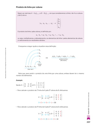 Produto de linha por coluna
Sejam as matrizes A 5 (aij)m # k e B 5 (bij)k # n, em que consideramos a linha i de A e a coluna
j de B, isto é:
O produto da linha i pela coluna j é definido por:
ai1 3 b1j 1 ai2 3 b2j 1 ai3 3 b3j 1 ... 1 aik 3 bkj
ou seja, multiplicamos, ordenadamente, os elementos da linha i pelos elementos da coluna
j e adicionamos os resultados obtidos.
@ ai1 ai2 ai3 ... aik # e
b1j
b2j
b3j

bkj
O esquema a seguir ajuda a visualizar essa definição:
Note que, para existir o produto de uma linha por uma coluna, ambas devem ter o mesmo
número de elementos.
Exemplo
Sendo A 5
3
6
4
22
2
0
e B 5
6
24
5
2
5
1
2
1
3
• Para calcular o produto da 1a
linha de A pela 2a
coluna de B, efetuamos:
A 5
3
6
4
22
2
0
e B 5
6
24
5
2
5
1
2
1
3
3 3 2 1 4 3 5 1 2 3 1 5 28
• Para calcular o produto da 2a
linha de A pela 3a
coluna de B, efetuamos:
A 5
3
6
4
22
2
0
e B 5
6
24
5
2
5
1
2
1
3
6 3 2 1 (22) 3 1 1 0 3 3 5 10
ai1b1j 1 ai2b2j 1 ai3b3j 1 ... 1 aikbkj
produto da linha i
pela coluna j
coluna j
de B
ai1 ai2 ai3

aik
linha i de A
b1j
b2j
b3j
bkj

237
Reprodução
proibida.
Art.184
do
Código
Penal
e
Lei
9.610
de
19
de
fevereiro
de
1998.
Seção
6.2
•
Operações
entre
matrizes
V2_P1_CAP_06A.indd 237 3/17/11 11:39:36 AM
 