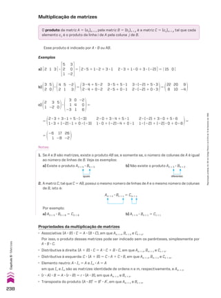Exemplos
a) E 2 1 3 R 3
5
2
1
3
0
22
5 E 2 3 5 1 1 3 2 1 3 3 1 2 3 3 1 1 3 0 1 3 3 (22) R 5 E 15 0 R
b)
3
2
5
0
3
4
2
5
1
22
3
5
3 3 4 1 5 3 2
2 3 4 1 0 3 2
3 3 5 1 5 3 1
2 3 5 1 0 3 1
3 3 (22) 1 5 3 3
2 3 (22) 1 0 3 3
5
22
8
20
10
9
24
c)
2
1
3
22
5
0
3
3
1
23
0
4
1
22
0
6
5
5
2 3 3 1 3 3 1 1 5 3 (23)
1 3 3 1 (22) 3 1 1 0 3 (23)
2 3 (22) 1 3 3 0 1 5 3 6
1 3 (22) 1 (22) 3 0 1 0 3 6
2 3 0 1 3 3 4 1 5 3 1
1 3 0 1 (22) 3 4 1 0 3 1
5
5
26
1
17
28
26
22
Am # k 3 Bk # n 5 Cm # n
Por exemplo:
a) A3 # 5 3 B5 # 8 5 C3 # 8 b) A1 # 4 3 B4 # 1 5 C1 # 1
2. A matriz C, tal que C 5 AB, possui o mesmo número de linhas de A e o mesmo número de colunas
de B, isto é:
Notas:
1. Se A e B são matrizes, existe o produto AB se, e somente se, o número de colunas de A é igual
ao número de linhas de B. Veja os exemplos:
a) Existe o produto A3 # 4 3 B4 # 5
iguais
b) Não existe o produto A2 # 3 3 B4 # 2
diferentes
Propriedades da multiplicação de matrizes
• Associativa: (A 3 B) 3 C 5 A 3 (B 3 C), em que Am # n, Bn # k e Ck # p.
Por isso, o produto dessas matrizes pode ser indicado sem os parênteses, simplesmente por
A 3 B 3 C.
• Distributiva à direita: (A 1 B) 3 C 5 A 3 C 1 B 3 C, em que Am # n, Bm # n e Cn # k.
• Distributiva à esquerda: C 3 (A 1 B) 5 C 3 A 1 C 3 B, em que Am # n, Bm # n e Ck # m.
• Elemento neutro: A 3 In 5 A e Im 3 A 5 A
em que In e Im são as matrizes identidade de ordens n e m, respectivamente, e Am # n.
• (r 3 A) 3 B 5 A 3 (r 3 B) 5 r 3 (A 3 B), em que Am # n e Bn # k.
• Transposta do produto: (A 3 B)t
5 Bt
3 At
, em que Am # n e Bn # k.
Multiplicação de matrizes
O produto da matriz A 5 (aij)m # n pela matriz B 5 (bij)n # p é a matriz C 5 (cij)m # p tal que cada
elemento cij é o produto da linha i de A pela coluna j de B.
Esse produto é indicado por A 3 B ou AB.
238
Capítulo
6
•
Matrizes
Reprodução
proibida.
Art.184
do
Código
Penal
e
Lei
9.610
de
19
de
fevereiro
de
1998.
CAP 6.indb 238 02.09.10 10:48:18
 