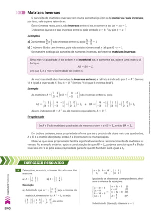 Matrizes inversas
O conceito de matrizes inversas tem muita semelhança com o de números reais inversos;
por isso, vale a pena relembrar:
Dois números reais, a e b, são inversos entre si se, e somente se, ab 5 ba 5 1.
Indicamos que a e b são inversos entre si pelo símbolo a 5 b21
ou por b 5 a21
.
Exemplos
a) Os números
5
__
4
e
4
__
5
são inversos entre si, pois:
5
__
4
3
4
__
5
5 1
b) O número 0 não tem inverso, pois não existe número real x tal que: 0 3 x 5 1
De maneira análoga ao conceito de números inversos, definem-se matrizes inversas:
Uma matriz quadrada A de ordem n é invertível se, e somente se, existe uma matriz B
tal que:
AB 5 BA 5 In
em que In é a matriz identidade de ordem n.
As matrizes A e B são chamadas de inversas entre si, e tal fato é indicado por B 5 A21
(lemos:
“B é igual à inversa de A”) ou A 5 B21
(lemos: “A é igual à inversa de B”).
Exemplo
As matrizes A 5
1
3
1
4
e B 5
4
23
21
1
são inversas entre si, pois:
Propriedade
Se A e B são matrizes quadradas de mesma ordem n e AB 5 In, então BA 5 In.
Em outras palavras, essa propriedade afirma que se o produto de duas matrizes quadradas,
A e B, é a matriz identidade, então A e B comutam na multiplicação.
Observe que essa propriedade facilita significativamente o reconhecimento de matrizes in-
versas. No exemplo anterior, após a constatação de que AB 5 I2, pode-se concluir que A e B são
inversas entre si, pois essa propriedade garante que BA também será igual a I2.
4 Determinar, se existir, a inversa de cada uma das
matrizes.
a) A 5
3
2
1
0
b) B 5
2
4
1
2
EXERCÍCIO REsOlvIdO
Resolução
a) Admitindo que A21
5
b
d
a
c
seja a inversa da
matriz A, devemos ter A 3 A21
5 I2, ou seja:
3
2
1
0
3
b
d
a
c
5
0
1
1
0
, ou ainda:
a 1 3c 5 1
2c 5 0
b 1 3d 5 0
2d 5 1
]
a 1 3c 5 1 (I)
c 5 0 (II)
b 1 3d 5 0 (III)
d 5
1
__
2
(IV)
Substituindo (II) em (I), obtemos: a 5 1
Assim, indicamos B 5 A21
ou, de maneira equivalente, A 5 B21
.
AB 5
1
3
1
4
3
4
23
21
1
5
1
0
0
1
5 I2 e BA 5
4
23
21
1
3
1
3
1
4
5
1
0
0
1
5 I2
a 1 3c
2c
b 1 3d
2d
5
0
1
1
0
Igualando os elementos correspondentes, obte-
mos o sistema de equações:
240
Capítulo
6
•
Matrizes
Reprodução
proibida.
Art.184
do
Código
Penal
e
Lei
9.610
de
19
de
fevereiro
de
1998.
CAP 6.indb 240 02.09.10 10:48:19
 
