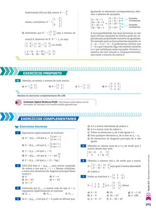 Assim, concluímos: A21
5
1
0
2
3
__
2
1
__
2
b) Admitindo que B21
5
b
d
a
c
seja a inversa da
matriz B, devemos ter B 3 B21
5 I2, ou seja:
2
4
1
2
3
b
d
a
c
5
0
1
1
0
, ou ainda:
a 1 2c
2a 1 4c
b 1 2d
2b 1 4d
5
0
1
1
0
A incompatibilidade das duas primeiras ou das
duas últimas equações do sistema pode ser ex-
plicada pela propriedade transitiva da igualdade.
Por exemplo,para as duas primeiras equações: se
a 1 2c 5 1 e a 1 2c 5 0, poderíamos concluir que
1 5 0,o que é absurdo; logo,não existem números
a e c que satisfaçam essas equações. Portanto, o
sistema não tem solução e, consequentemente,
não existe a inversa da matriz B.
a 1 2c 5 1
2a 1 4c 5 0
b 1 2d 5 0
2b 1 4d 5 1
]
a 1 2c 5 1
a 1 2c 5 0
b 1 2d 5 0
b 1 2d 5
1
__
2
Equações
incompatíveis
Equações
incompatíveis
21 Obtenha, se existir, a inversa de cada matriz.
a) A 5
6
1
3
0
b) B 5
5
2
3
1
c) C 5
1
1
1
1
d) D 5
0
0
1
0
1
0
2
0
0
EXERCÍCIO pROpOstO
Resolva os exercícios complementares 25 a 28.
Substituindo (IV) em (III), temos: b 5 2
3
__
2
Igualando os elementos correspondentes, obte-
mos o sistema de equações:
2 (UFG-GO) Seja A 5 [aij]n # n uma matriz quadrada
de ordem n, em que aij 5 i 1 j. Nessas condições,
a soma dos elementos da diagonal principal dessa
matriz é:
a) n2
d) n2
1 n
b) 2n 1 2n2
e) n 1 2n2
c) 2n 1 n2
3 Indicando por Om # n a matriz nula do tipo m # n,
represente explicitamente as matrizes:
a) O2 # 3 b) O3 # 3 c) O1 # 3
EXERCÍCIOs COmplEmEntaREs
Exercícios técnicos
1 Represente explicitamente as matrizes:
a) A 5 (aij)3 # 3 tal que aij 5
3, se i 5 j
0, se i % j
b) B 5 (bij)2 # 4 tal que bij 5
1, se i  j
0, se i , j
c) C 5 (cij)1 # 5 tal que cij 5 3j
d) D 5 (dij)4 # 1 tal que dij 5 i 1 sen
sj
___
2
e) E 5 (eij)2 # 4 tal que eij 5 2j 1 log2 i
5 Obtenha os valores reais de x e y de modo que a
matriz abaixo seja nula.
OxO 2 8
0
0
x 1 2y
0
0
6 Obtenha o número real x, de modo que a matriz
A 5
x2
2 7x 1 13
x2
2 3x 2 4
0
1
seja igual à matriz identidade
de ordem 2.
4 Se A 5 (aij)n # n é tal que At
5 A, pode-se afirmar que:
7 Dadas as matrizes A 5
2
4
1
2
23
0
,
B 5
1
25
4
0
6
22
e C 5
4
2
1
21
3
5
, efetue:
a) A 1 B d) 2A g) A 1 (2A)
b) A 2 B e) 3A 1 2Ct
h) 2 3 (3B)
c) A 1 B 2 Ct
f) A 2 2B 1 4Ct
a) A é a matriz identidade de ordem n.
b) A é a matriz nula de ordem n.
c) Todos os elementos aij de A são iguais a 1.
d) Para qualquer elemento aij de A tem-se aij 5 aji.
e) Os elementos da diagonal principal de A são
iguais.
Conteúdo digital Moderna PLUS http://www.modernaplus.com.br
Animação: As matrizes e as transformações geométricas.
241
Seção
6.2
•
Operações
entre
matrizes
CAP 6.indb 241 02.09.10 10:48:19
 