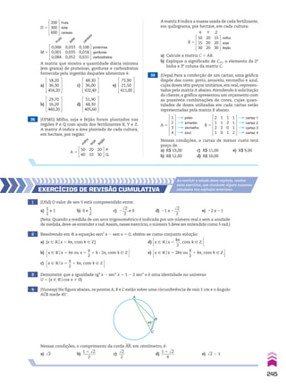 a) Calcule a matriz C 5 AB.
b) Explique o significado de C23 , o elemento da 2a
linha e 3a
coluna da matriz C.
38 (UFMG) Milho, soja e feijão foram plantados nas
regiões P e Q com ajuda dos fertilizantes X, Y e Z.
A matriz A indica a área plantada de cada cultura,
em hectare, por região:
B 5
10
15
30
20
20
20
15
20
30
milho
soja
feijão
Z
Y
X
A 5
50
40
20
10
20
30
P
Q
m
i
l
h
o
f
e
i
j
ã
o
s
o
j
a
A matriz B indica a massa usada de cada fertilizante,
em quilograma, por hectare, em cada cultura:
D 5
fruta
leite
cereais
200
300
600
M 5
0,006
0,001
0,084
0,033
0,035
0,052
0,108
0,018
0,631
f
r
u
t
a
l
e
i
t
e
c
e
r
e
a
i
s
proteínas
gorduras
carboidratos
A matriz que mostra a quantidade diária mínima
(em grama) de proteínas, gorduras e carboidratos
fornecida pela ingestão daqueles alimentos é:
a)
18,20
36,30
454,20
c)
48,30
36,00
432,40
e)
75,90
21,50
411,00
b)
29,70
16,20
460,20
d)
51,90
48,30
405,60
39 (Uepa) Para a confecção de um cartaz, uma gráfica
dispõe das cores: preto, amarelo, vermelho e azul,
cujas doses têm preços unitários, em real, represen-
tados pela matriz A abaixo.Atendendo à solicitação
do cliente, a gráfica apresentou um orçamento com
as possíveis combinações de cores, cujas quan-
tidades de doses utilizadas em cada cartaz estão
representadas pela matriz B abaixo.
A 5
1
2
3
4
preto
amarelo
vermelho
azul
B 5
1
1
1
2
1
2
0
1
1
1
2
0
2
1
2
1
cartaz 1
cartaz 2
cartaz 3
cartaz 4
Nessas condições, o cartaz de menor custo terá
preço de:
a) R$ 13,00 c) R$ 11,00 e) R$ 9,00
b) R$ 12,00 d) R$ 10,00
1 (Ufal) O valor de sen 5 está compreendido entre:
a)
1
__
2
e 1 b) 0 e
1
__
2
c) 2
dll
2
___
2
e 0 d) 21 e 2
dll
2
___
2
e) 22 e 21
EXERCÍCIOs dE REvIsãO CumulatIva
Ao concluir o estudo desse capítulo, resolva
estes exercícios, que envolvem alguns assuntos
estudados nos capítulos anteriores.
(Nota: Quando a medida de um arco trigonométrico é indicada por um número real x sem a unidade
de medida,deve-se entender x rad.Assim,nesse exercício,o número 5 deve ser entendido como 5 rad.)
4 (Vunesp) Na figura abaixo, os pontos A, B e C estão sobre uma circunferência de raio 1 cm e o ângulo
ACB mede 45w.
A
45°
B
C
Nessas condições, o comprimento da corda AB, em centímetro, é:
a) dll
2 b)
1 1 dll
2
_______
2
c)
dll
2
___
2
d)
1 1 dll
2
_______
4
e) dll
2 2 1
2 Resolvendo em V a equação sen3
x 2 sen x 5 0, obtém-se como conjunto solução:
a) {x 9 Vox 5 ks, com k 9 b} d) x 9 Vox 5
ks
___
2
, com k 9 b 
b) x 9 Vox 5 ks ou x 5
s
__
2
1 k 3 2s, com k 9 b  e) x 9 Vox 5 2ks ou
s
__
2
1 ks, com k 9 b 
c) x 9 Vox 5
s
__
2
1 ks, com k 9 b 
3 Demonstre que a igualdade tg4
x 2 sec4
x 5 1 2 2 sec2
x é uma identidade no universo
U 5 {x 9 Vocos x % 0}.
245
CAP 6.indb 245 02.09.10 10:48:23
 