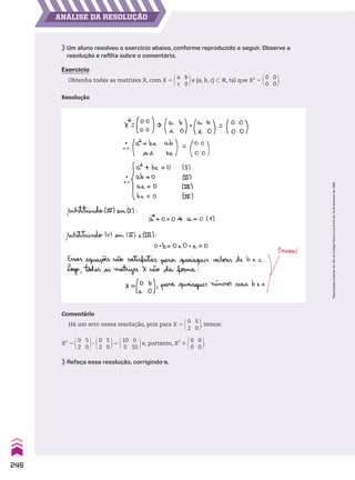 ANÁLISE DA RESOLUÇÃO
Um aluno resolveu o exercício abaixo, conforme reproduzido a seguir. Observe a
resolução e reflita sobre o comentário.
Exercício
Obtenha todas as matrizes X, com X 5
a
c
b
0
e {a, b, c} - V, tal que X2
5
0
0
0
0
.
Resolução
Comentário
Há um erro nessa resolução, pois para X 5
0
2
5
0
, temos:
X2
5
0
2
5
0
3
0
2
5
0
5
10
0
0
10
e, portanto, X2
%
0
0
0
0
.
Refaça essa resolução, corrigindo-a.
246
Reprodução
proibida.
Art.184
do
Código
Penal
e
Lei
9.610
de
19
de
fevereiro
de
1998.
CAP 6.indb 246 02.09.10 10:48:24
 