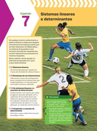 Capítulo
7
Para pensar
Sistemas lineares
e determinantes
Em qualquer área do conhecimento, a
palavra sistema é usada para designar
uma estrutura formada por partes que
se inter-relacionam. Em Matemática,
um sistema de equações é uma
estrutura formada por equações que
se inter-relacionam por possuírem as
mesmas incógnitas.
Neste capítulo, vamos estudar os
sistemas de equações do 1o
grau
e seus determinantes.
7.1 Sistemas lineares
Os sistemas formados por equações do
1o
grau são chamados de sistemas lineares.
7.2 Resolução de um sistema linear
Adotaremos a técnica do escalonamento
para a resolução de um sistema linear que,
comprovadamente, é a mais funcional
entre todas as técnicas conhecidas.
7.3 Os sistemas lineares e o
conceito de determinante
O determinante é um número que resulta
de algumas operações efetuadas com os
coeficientes de um sistema linear cujo
número de equações é igual ao número
de incógnitas. Estudaremos neste item
os determinantes de ordens 2 e 3 e suas
aplicações no estudo dos sistemas lineares.
7.4 ampliando o conceito de
determinante
Neste item, vamos estudar determinantes
de qualquer ordem.
Em um campeonato de fute-
bol, a vitória vale 3 pontos,
o empate vale 1 ponto e a
derrota não conta ponto.
1. Se a equipe A obteve 2 vitórias, 3
empates e 5 derrotas, qual será
seu total de pontos?
2. A equipe B obteve 14 pontos nos
12 jogos que disputou. Se essa
equipe foi derrotada apenas
em 2 jogos, quantas vitórias e
quantos empates obteve nesses
12 jogos?
CAP 7.indb 247 02.09.10 11:00:18
 