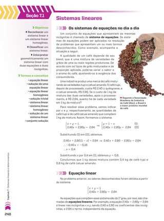 Seção 7.1
Objetivos
Reconhecer um
sistema linear e
um sistema linear
homogêneo.
Classificar um
sistema linear.
Interpretar
geometricamente um
sistema linear com
duas equações e duas
incógnitas.
Termos e conceitos
• equação linear
• solução de uma
equação linear
• equação linear
homogênea
• solução trivial
• sistema linear
• sistema linear
homogêneo
• solução de um
sistema linear
• conjunto solução
Sistemas lineares
Os sistemas de equações no dia a dia
Um conjunto de equações que apresentam as mesmas
incógnitas é chamado de sistema de equações. Os siste-
mas de equações podem ser aplicados na resolução
de problemas que apresentam um ou mais termos
desconhecidos. Como exemplo, acompanhe a
situação a seguir.
A qualidade de um café depende de seu
blend, que é uma mistura de variedades de
grãos de uma ou mais regiões produtoras. De
acordo com os tipos de grão misturados e da
proporção aplicada, pode-se variar o sabor e
o aroma do café, ajustando-os à exigência dos
consumidores.
Uma indústria produz uma marca de café mistu-
rando as variedades tupi e catuaí amarelo. O café tupi,
depois de processado, custa R$ 2,40 o quilograma, e
o catuaí amarelo, R$ 2,80. Se o custo de 1 kg da
mistura das duas variedades, após o processa-
mento, é R$ 2,64, quanto há de cada variedade
em 1 kg da mistura?
Para resolver esse problema, vamos indicar
por x e y, respectivamente, as quantidades de
café tupi e de café catuaí amarelo que compõem
1 kg da mistura. Assim, formamos o sistema:
Equação linear
No problema anterior, os valores desconhecidos foram obtidos a partir
do sistema:
Segundo a Associação
Brasileira da Indústria
de Café (Abic), o Brasil é
o maior produtor mundial
de café.
x 1 y 5 1
2,40x 1 2,80y 5 2,64
y 5 1 2 x (I)
2,40x 1 2,80y 5 2,64 (II)
]
x 1 y 5 1
2,40x 1 2,80y 5 2,64
Substituindo (I) em (II), obtemos:
2,40x 1 2,80(1 2 x) 5 2,64 ] 2,40x 1 2,80 2 2,80x 5 2,64
} 20,40x 5 20,16
} x 5 0,4
Substituindo x por 0,4 em (I), obtemos y 5 0,6.
Concluímos que 1 kg dessa mistura contém 0,4 kg de café tupi e
0,6 kg de café catuaí amarelo.
Asequaçõesquecompõemessesistemasãodo1o
grau,porisso,sãocha-
madas de equações lineares. Por exemplo, a equação 2,40x 1 2,80y 5 2,64
é linear nas incógnitas x e y, sendo 2,40 e 2,80 os coeficientes das incóg-
nitas, e 2,64 o termo independente da equação.
248
Capítulo
7
•
Sistemas
lineares
e
determinantes
CAP 7.indb 248 02.09.10 11:00:20
 