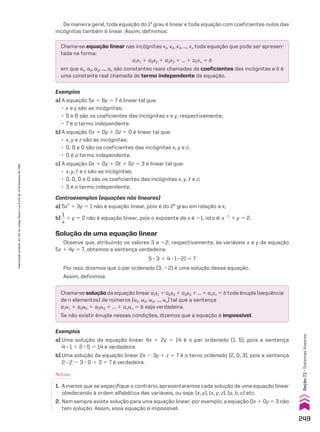 De maneira geral, toda equação do 1o
grau é linear e toda equação com coeficientes nulos das
incógnitas também é linear. Assim, definimos:
Chama-se equação linear nas incógnitas x1, x2, x3, ..., xn toda equação que pode ser apresen-
tada na forma:
a1x1 1 a2x2 1 a3x3 1 ... 1 anxn 5 b
em que a1, a2, a3, ..., an são constantes reais chamadas de coeficientes das incógnitas e b é
uma constante real chamada de termo independente da equação.
Chama-se solução da equação linear a1x1 1 a2x2 1 a3x3 1 ... 1 anxn 5 b toda ênupla (sequência
de n elementos) de números (a1, a2, a3, ..., an) tal que a sentença
a1a1 1 a2a2 1 a3a3 1 ... 1 anan 5 b seja verdadeira.
Se não existir ênupla nessas condições, dizemos que a equação é impossível.
Exemplos
a) A equação 5x 1 6y 5 7 é linear tal que:
• x e y são as incógnitas;
• 5 e 6 são os coeficientes das incógnitas x e y, respectivamente;
• 7 é o termo independente.
b) A equação 0x 1 0y 1 0z 5 0 é linear tal que:
• x, y e z são as incógnitas;
• 0, 0 e 0 são os coeficientes das incógnitas x, y e z;
• 0 é o termo independente.
c) A equação 0x 1 0y 1 0t 1 0z 5 3 é linear tal que:
• x, y, t e z são as incógnitas;
• 0, 0, 0 e 0 são os coeficientes das incógnitas x, y, t e z;
• 3 é o termo independente.
Contraexemplos (equações não lineares)
a) 5x2
1 3y 5 1 não é equação linear, pois é do 2o
grau em relação a x;
b)
1
__
x
1 y 5 2 não é equação linear, pois o expoente de x é 21, isto é: x21
1 y 5 2.
Solução de uma equação linear
Observe que, atribuindo os valores 3 e 22, respectivamente, às variáveis x e y da equação
5x 1 4y 5 7, obtemos a sentença verdadeira:
5 3 3 1 4 3 (22) 5 7
Por isso, dizemos que o par ordenado (3, 22) é uma solução dessa equação.
Assim, definimos:
Exemplos
a) Uma solução da equação linear 4x 1 2y 5 14 é o par ordenado (1, 5), pois a sentença
4 3 1 1 2 3 5 5 14 é verdadeira.
b) Uma solução da equação linear 2x 2 3y 1 z 5 7 é o terno ordenado (2, 0, 3), pois a sentença
2 3 2 2 3 3 0 1 3 5 7 é verdadeira.
Notas:
1. A menos que se especifique o contrário, apresentaremos cada solução de uma equação linear
obedecendo à ordem alfabética das variáveis, ou seja: (x, y), (x, y, z), (a, b, c) etc.
2. Nem sempre existe solução para uma equação linear; por exemplo, a equação 0x 1 0y 5 3 não
tem solução. Assim, essa equação é impossível.
249
Seção
7.1
•
Sistemas
lineares
Reprodução
proibida.
Art.184
do
Código
Penal
e
Lei
9.610
de
19
de
fevereiro
de
1998.
CAP 7.indb 249 02.09.10 11:00:20
 