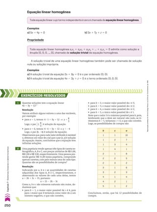 Equação linear homogênea
Exemplos
a) 5x 1 4y 5 0 b) 3x 1 7y 1 z 5 0
Propriedade
Toda equação linear homogênea a1x1 1 a2x2 1 a3x3 1 ... 1 anxn 5 0 admite como solução a
ênupla (0, 0, 0, ..., 0), chamada de solução trivial da equação homogênea.
A solução trivial de uma equação linear homogênea também pode ser chamada de solução
nula ou solução imprópria.
Exemplos
a) A solução trivial da equação 2x 1 9y 5 0 é o par ordenado (0, 0).
b) A solução trivial da equação 4x 2 3y 1 z 5 0 é o terno ordenado (0, 0, 0).
b c a
1 1 10
1 2 7
1 3 4
1 4 1
2 1 8
2 2 5
2 3 2
3 1 6
3 2 3
4 1 4
4 2 1
5 1 2
1 Quantas soluções tem a equação linear
4x 1 3y 5 12?
EXERCÍCIOS RESOlvIdOS
Resolução
Vamos atribuir alguns valores a uma das variáveis,
por exemplo:
• para x 5 1, temos: 4 3 1 1 3y 5 12 ] y 5
8
__
3
Logo, o par @1,
8
__
3 #é solução da equação.
• para x 5 6, temos: 4 3 6 1 3y 5 12 ] y 5 24
Logo, o par (6, 24) é solução da equação.
Observamos que,para cada valor atribuído à variável
x, obtemos um valor de y tal que o par (x, y) é solução
da equação. Assim, concluímos que a equação tem
infinitas soluções.
Resolução
Indicando por a, b e c as quantidades de canetas
adquiridas dos tipos A, B e C, respectivamente, e
observando os valores de cada uma delas, temos
a 1 2b 1 3c 5 15, portanto:
a 5 15 2 2b 2 3c
Como a, b e c são números naturais não nulos, de-
duzimos que:
• para b 5 1, o maior valor possível de c é 4, pois
para c maior que 4 teríamos como valor de a um
número negativo, o que não convém;
2 Uma papelaria vende apenas três tipos de caneta es-
ferográfica,A, B e C, aos preços unitários de R$ 1,00,
R$ 2,00 e R$ 3,00, respectivamente. Uma pessoa pre-
tende gastar R$ 15,00 nessa papelaria, comprando
apenas canetas, com pelo menos uma de cada tipo.
Quantas são as possibilidades de compra?
• para b 5 2, o maior valor possível de c é 3;
• para b 5 3, o maior valor possível de c é 2;
• para b 5 4, o maior valor possível de c é 2;
• para b 5 5, o único valor possível de c é 1.
Note que o valor 5 é o máximo possível para b, pois,
lembrando que a deve ser natural não nulo, se ti-
véssemos b . 5, teríamos c  0, o que não convém.
Logo, as possibilidades de compra são:
Concluímos, então, que há 12 possibilidades de
compra.
Todaequaçãolinearcujotermoindependenteézeroéchamadadeequaçãolinearhomogênea.
250
Capítulo
7
•
Sistemas
lineares
e
determinantes
Reprodução
proibida.
Art.184
do
Código
Penal
e
Lei
9.610
de
19
de
fevereiro
de
1998.
CAP 7.indb 250 02.09.10 11:00:21
 