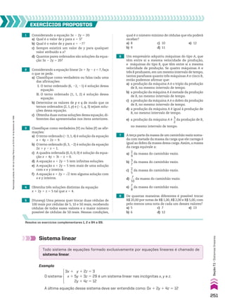 4 Obtenha três soluções distintas da equação
x 1 2y 1 z 5 5 tal que x 5 4.
1 Considerando a equação 3x 2 2y 5 20:
a) Qual é o valor de y para x 5 3?
b) Qual é o valor de y para x 5 27?
c) Sempre existirá um valor de y para qualquer
valor atribuído a x?
d) Quantos pares ordenados são soluções da equa-
ção 3x 2 2y 5 20?
EXERCÍCIOS pROpOStOS
Resolva os exercícios complementares 1, 2 e 84 a 89.
2 Considerando a equação linear 2x 1 3y 2 z 5 7, faça
o que se pede.
a) Classifique como verdadeira ou falsa cada uma
das afirmações:
I. O terno ordenado (6, 22, 21) é solução dessa
equação.
II. O terno ordenado (1, 1, 2) é solução dessa
equação.
b) Determine os valores de p e q de modo que os
ternos ordenados (2, 1, p) e (21, q, 3) sejam solu-
ções dessa equação.
c) Obtenha duas outras soluções dessa equação, di-
ferentes das apresentadas nos itens anteriores.
3 Classifique como verdadeira (V) ou falsa (F) as afir-
mações:
a) O terno ordenado (23, 1, 4) é solução da equação
x 1 4y 1 2z 5 9.
b) O terno ordenado (0, 3, 22) é solução da equação
2x 1 y 2 z 5 1.
c) A quadra ordenada (0, 0, 0, 0) é solução da equa-
ção x 1 4y 1 3t 2 z 5 0.
d) A equação x 1 2y 5 5 tem infinitas soluções.
e) A equação x 1 2y 5 5 tem mais de uma solução
com x e y inteiros.
f) A equação x 1 2y 5 dll
2 tem alguma solução com
x e y inteiros.
5 (Vunesp) Uma pessoa quer trocar duas cédulas de
100 reais por cédulas de 5, 10 e 50 reais, recebendo
cédulas de todos esses valores e o maior número
possível de cédulas de 50 reais. Nessas condições,
6 Um empresário adquiriu máquinas do tipo A, que
têm entre si a mesma velocidade de produção,
e máquinas do tipo B, que têm entre si a mesma
velocidade de produção. Se quatro máquinas A e
três B produzem,em um mesmo intervalo de tempo,
tantos parafusos quanto três máquinas A e cinco B,
então podemos afirmar que:
a) a produção da máquina A é o triplo da produção
de B, no mesmo intervalo de tempo.
b) a produção da máquina A é metade da produção
de B, no mesmo intervalo de tempo.
c) a produção da máquina A é o dobro da produção
de B, no mesmo intervalo de tempo.
d) a produção da máquina A é igual à produção de
B, no mesmo intervalo de tempo.
e) a produção da máquina A é
3
__
2
da produção de B,
no mesmo intervalo de tempo.
7 A terça parte da massa de um caminhão vazio soma-
da com metade da massa da carga que ele carrega é
igual ao dobro da massa dessa carga.Assim,a massa
da carga equivale a:
a)
2
__
9
da massa do caminhão vazio.
b)
3
__
7
da massa do caminhão vazio.
c)
2
__
5
da massa do caminhão vazio.
d)
7
___
10
da massa do caminhão vazio.
e)
7
__
8
da massa do caminhão vazio.
8 De quantas maneiras diferentes é possível trocar
R$ 20,00 por notas de R$ 1,00, R$ 2,00 e R$ 5,00, com
pelo menos uma nota de cada um desses valores?
a) 5 c) 7 e) 13
b) 6 d) 12
Sistema linear
Exemplo
A última equação desse sistema deve ser entendida como: 0x 1 2y 1 4z 5 12
O sistema
3x 1 y 1 2z 5 3
x 1 5y 1 3z 5 29
2y 1 4z 5 12
é um sistema linear nas incógnitas x, y e z.
qual é o número mínimo de cédulas que ela poderá
receber?
a) 8 c) 10 e) 12
b) 9 d) 11
Todo sistema de equações formado exclusivamente por equações lineares é chamado de
sistema linear.
251
Seção
7.1
•
Sistemas
lineares
Reprodução
proibida.
Art.184
do
Código
Penal
e
Lei
9.610
de
19
de
fevereiro
de
1998.
CAP 7.indb 251 02.09.10 11:00:21
 