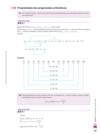 Propriedades das progressões aritméticas
P1. Em toda PA finita, a soma de dois termos equidistantes dos extremos é igual à soma
dos extremos.
demonstração
Seja a PA finita (a1, a2, a3, ..., ak, ak 1 1, ..., an 2 k, ..., an) de razão r.
Os termos ak 1 1 e an 2 k são equidistantes dos extremos, pois antes de ak 1 1 existem k termos e depois
de an 2 k existem, também, k termos. Vamos demonstrar que ak 1 1 1 an 2 k 5 a1 1 an.
De fato:
ak 1 1 1 an 2 k 5 a1 1 (k 1 1 2 1)r 1 a1 1 (n 2 k 2 1)r 5 a1 1 kr 1 a1 1 (n 2 1)r 2 kr 5
5 a1 1 a1 1 (n 2 1)r 5 a1 1 an
Exemplo
28 1 38 5 66
(3, 8, 13, 18, 23, 28, 33, 38, 43, 48, 53, 58, 63)
23 1 43 5 66
18 1 48 5 66
13 1 53 5 66
8 1 58 5 66
3 1 63 5 66
P2. Uma sequência de três termos é PA se, e somente se, o termo médio é igual à média
aritmética entre os outros dois, isto é:
(a, b, c) é PA [ b 5
a 1 c
______
2
demonstração
Temos:
Logo: (a, b, c) é PA [ b 5
a 1 c
______
2
(a, b, c) é PA [ b 2 a 5 c 2 b
b 2 a 5 c 2 b [ b 5
a 1 c
______
2
25
Reprodução
proibida.
Art.184
do
Código
Penal
e
Lei
9.610
de
19
de
fevereiro
de
1998.
Seção
1.2
•
Progressão
aritmética
(PA)
CAP 01.indb 25 02.09.10 09:11:51
 