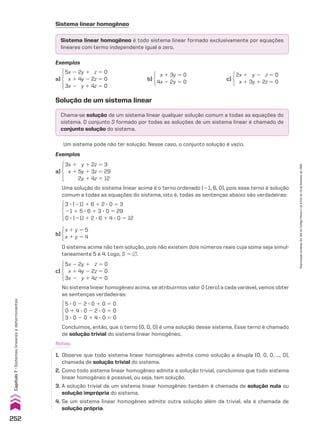 Sistema linear homogêneo
Exemplos
Exemplos
a)
5x 2 2y 1 z 5 0
x 1 4y 2 2z 5 0
3x 2 y 1 4z 5 0
a)
3x 1 y 1 2z 5 3
x 1 5y 1 3z 5 29
2y 1 4z 5 12
c)
5x 2 2y 1 z 5 0
x 1 4y 2 2z 5 0
3x 2 y 1 4z 5 0
b)
x 1 3y 5 0
4x 2 2y 5 0
c)
2x 1 y 2 z 5 0
x 1 3y 1 2z 5 0
Solução de um sistema linear
Chama-se solução de um sistema linear qualquer solução comum a todas as equações do
sistema. O conjunto S formado por todas as soluções de um sistema linear é chamado de
conjunto solução do sistema.
Sistema linear homogêneo é todo sistema linear formado exclusivamente por equações
lineares com termo independente igual a zero.
Um sistema pode não ter solução. Nesse caso, o conjunto solução é vazio.
Uma solução do sistema linear acima é o terno ordenado (21, 6, 0), pois esse terno é solução
comum a todas as equações do sistema, isto é, todas as sentenças abaixo são verdadeiras:
No sistema linear homogêneo acima, se atribuirmos valor 0 (zero) a cada variável, vamos obter
as sentenças verdadeiras:
3 3 (21) 1 6 1 2 3 0 5 3
21 1 5 3 6 1 3 3 0 5 29
0 3 (21) 1 2 3 6 1 4 3 0 5 12
5 3 0 2 2 3 0 1 0 5 0
0 1 4 3 0 2 2 3 0 5 0
3 3 0 2 0 1 4 3 0 5 0
b)
x 1 y 5 5
x 1 y 5 4
O sistema acima não tem solução, pois não existem dois números reais cuja soma seja simul-
taneamente 5 e 4. Logo, S 5 ~.
Concluímos, então, que o terno (0, 0, 0) é uma solução desse sistema. Esse terno é chamado
de solução trivial do sistema linear homogêneo.
Notas:
1. Observe que todo sistema linear homogêneo admite como solução a ênupla (0, 0, 0, ..., 0),
chamada de solução trivial do sistema.
2. Como todo sistema linear homogêneo admite a solução trivial, concluímos que todo sistema
linear homogêneo é possível, ou seja, tem solução.
3. A solução trivial de um sistema linear homogêneo também é chamada de solução nula ou
solução imprópria do sistema.
4. Se um sistema linear homogêneo admite outra solução além da trivial, ela é chamada de
solução própria.
252
Capítulo
7
•
Sistemas
lineares
e
determinantes
Reprodução
proibida.
Art.184
do
Código
Penal
e
Lei
9.610
de
19
de
fevereiro
de
1998.
CAP 7.indb 252 02.09.10 11:00:21
 