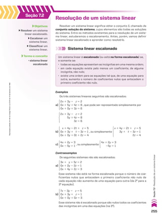 Objetivos
Resolver um sistema
linear escalonado.
Escalonar um
sistema linear.
Classificar um
sistema linear.
Termo e conceito
• sistema linear
escalonado
Seção 7.2
Resolução de um sistema linear
Sistema linear escalonado
Resolver um sistema linear significa obter o conjunto S, chamado de
conjunto solução do sistema, cujos elementos são todas as soluções
do sistema. Entre os métodos existentes para a resolução de um siste-
ma linear, estudaremos o escalonamento. Antes, porém, vamos definir
sistema linear escalonado e aprender como resolvê-lo.
Um sistema linear é escalonado (ou está na forma escalonada) se,
e somente se:
• todas as equações apresentam as incógnitas em uma mesma ordem;
• em cada equação existe pelo menos um coeficiente, de alguma
incógnita, não nulo;
• existe uma ordem para as equações tal que, de uma equação para
outra, aumenta o número de coeficientes nulos que antecedem o
primeiro coeficiente não nulo.
Exemplos
Os três sistemas lineares seguintes são escalonados:
a)
2x 1 3y 2 z 5 2
0x 1 5y 1 4z 5 8
0x 1 0y 1 3z 5 6
, que pode ser representado simplesmente por
a)
3x 1 y 1 5z 5 2
0x 1 2y 2 2z 5 1
0x 1 4y 1 2z 5 3
b)
7x 2 3y 2 z 5 5
0x 1 3y 1 z 5 1
0x 1 0y 1 0z 5 3
b)
x 1 4y 2 2t 1 z 5 5
0x 1 3y 1 t 2 3z 5 1
0x 1 0y 1 0t 1 2z 5 4
, ou simplesmente
x 1 4y 2 2t 1 z 5 5
3y 1 t 2 3z 5 1
2z 5 4
2x 1 3y 2 z 5 2
5y 1 4z 5 8
3z 5 6
c)
4x 1 2y 5 3
0x 2 5y 5 1
, ou simplesmente
4x 1 2y 5 3
25y 5 1
Contraexemplos
Os seguintes sistemas não são escalonados:
Esse sistema não está na forma escalonada porque o número de coe-
ficientes nulos que antecedem o primeiro coeficiente não nulo de
cada equação não aumenta de uma equação para outra (da 2a
para a
3a
equação).
Esse sistema não é escalonado porque são nulos todos os coeficientes
das incógnitas em uma das equações (na 3a
).
255
Reprodução
proibida.
Art.184
do
Código
Penal
e
Lei
9.610
de
19
de
fevereiro
de
1998.
Seção
7.2
•
Resolução
de
um
sistema
linear
CAP 7.indb 255 02.09.10 11:00:22
 