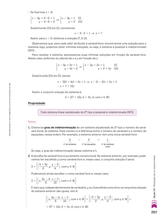 Propriedade
Todo sistema linear escalonado do 2o
tipo é possível e indeterminado (SPI).
Observamos que, para cada valor atribuído à variável livre, encontramos uma solução para o
sistema; logo, podemos obter infinitas soluções, ou seja, o sistema é possível e indeterminado
(SPI).
Para resolver o sistema, expressamos suas infinitas soluções em função da variável livre.
Nesse caso, exibimos os valores de x e y em função de z:
x 2 3y 1 2z 5 1 (I)
y 5 2 1 4z (II)
]
x 2 3y 1 2z 5 1
y 2 4z 5 2
Assim, o conjunto solução do sistema é:
S 5 {(7 1 10z, 2 1 4z, z), com z 9 V}
Substituindo (II) em (I), temos:
x 2 3(2 1 4z) 1 2z 5 1 ] x 2 6 2 12z 1 2z 5 1
} x 5 7 1 10z
Notas:
1. Chama-se grau de indeterminação de um sistema escalonado do 2o
tipo o número de variá-
veis livres do sistema. Esse número é a diferença entre o número de variáveis e o número de
equações, nessa ordem. Por exemplo, o sistema anterior tem uma única variável livre:
3 2 2 5 1
no
de variáveis no
de equações no
de variáveis
livres
Ou seja, o grau de indeterminação desse sistema é 1.
S 5 @4 1 5y
_______
2
, y,
y 2 2
______
4 #, com y 9 V 
S 5 @x,
2x 2 4
_______
5
,
x 2 7
______
10 #, com x 9 V 
2. A escolha da variável livre é puramente convencional. No sistema anterior, por exemplo, pode-
ríamos ter escolhido y como variável livre e, nesse caso, o conjunto solução S seria:
Poderíamos ainda escolher x como variável livre e, nesse caso:
É claro que, independentemente da variável (x, y ou z) escolhida como livre, os conjuntos solução
do sistema anterior são iguais, isto é:
@x,
2x 2 4
_______
5
,
x 2 7
______
10 #, com x 9 V 5 @4 1 5y
_______
2
, y,
y 2 2
______
4 #, com y 9 V 5
5 {(7 1 10z, 2 1 4z, z), com z 9 V}
x 2 3y 1 2 3 0 5 1
y 2 4 3 0 5 2
x 2 3y 5 1 (I)
y 5 2 (II)
]
Substituindo (II) em (I), concluímos:
x 2 3 3 2 5 1 ] x 5 7
Assim, para z 5 0, obtemos a solução (7, 2, 0).
• Se fizermos z 5 0:
257
Reprodução
proibida.
Art.184
do
Código
Penal
e
Lei
9.610
de
19
de
fevereiro
de
1998.
Seção
7.2
•
Resolução
de
um
sistema
linear
CAP 7.indb 257 02.09.10 11:00:22
 