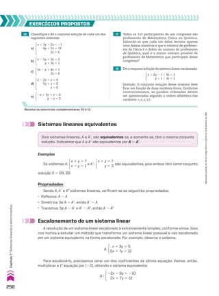 16 Classifique e dê o conjunto solução de cada um dos
seguintes sistemas:
EXERCÍCIOS pROpOStOS
Resolva os exercícios complementares 10 e 11.
18 Dê o conjunto solução do sistema linear escalonado:
x 2 5y 1 3z 5 2
y 1 3z 5 1
2x 1 3y 1 z 5 0
y 2 z 5 0
2x 2 y 1 4z 5 1
3z 5 6
b)
e)
c)
a)
d)
x 1 3y 2 2z 5 21
4y 1 5z 5 19
2z 5 6
x 2 2y 1 z 5 0
5y 1 z 5 0
z 5 0
17 Todos os 152 participantes de um congresso são
professores de Matemática, Física ou Química.
Sabendo-se que cada um deles leciona apenas
uma dessas matérias e que o número de professo-
res de Física é o dobro do número de professores
de Química, qual é o menor número possível de
professores de Matemática que participam desse
congresso?
(Atenção: O conjunto solução desse sistema deve
ficar em função de duas variáveis livres. Conforme
convencionamos, as quadras ordenadas devem
ser apresentadas segundo a ordem alfabética das
variáveis: t, x, y, z.)
x 1 2y 2 t 1 3z 5 2
y 1 t 2 3z 5 1
Sistemas lineares equivalentes
Escalonamento de um sistema linear
A resolução de um sistema linear escalonado é extremamente simples, conforme vimos. Isso
nos motiva a estudar um método que transforma um sistema linear possível e não escalonado
em um sistema equivalente na forma escalonada. Por exemplo, observe o sistema:
Exemplos
Dois sistemas lineares, A e Ae, são equivalentes se, e somente se, têm o mesmo conjunto
solução. Indicamos que A e Ae são equivalentes por A 8 Ae.
Os sistemas A:
x 1 y 5 7
x 2 y 5 1
e Ae:
x 1 y 5 7
x 2 y 5 3
são equivalentes, pois ambos têm como conjunto
solução S 5 {(4, 3)}.
A:
x 1 3y 5 5
2x 1 7y 5 12
Ae:
22x 2 6y 5 210
2x 1 7y 5 12
Propriedades
Sendo A, Ae e AE sistemas lineares, verificam-se as seguintes propriedades:
• Reflexiva: A 8 A
• Simétrica: Se A 8 Ae, então Ae 8 A
• Transitiva: Se A 8 Ae e Ae 8 AE, então A 8 AE
Para escaloná-lo, precisamos zerar um dos coeficientes da última equação. Vamos, então,
multiplicar a 1a
equação por (22), obtendo o sistema equivalente:
258
Capítulo
7
•
Sistemas
lineares
e
determinantes
Reprodução
proibida.
Art.184
do
Código
Penal
e
Lei
9.610
de
19
de
fevereiro
de
1998.
CAP 7.indb 258 02.09.10 11:00:23
 