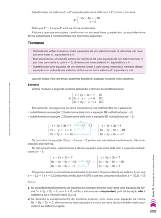 • Permutando entre si duas ou mais equações de um sistema linear A, obtemos um novo
sistema linear Ae, equivalente a A.
• Multiplicando (ou dividindo) ambos os membros de uma equação de um sistema linear A
por uma constante k, com k % 0, obtemos um novo sistema Ae, equivalente a A.
• Substituindo uma equação de um sistema linear A pela soma, membro a membro, dessa
equação com outra desse sistema, obtemos um novo sistema Ae, equivalente a A.
AE:
22x 2 6y 5 210
y 5 2
Substituindo, no sistema Ae, a 2a
equação pela soma dela com a 1a
, temos o sistema:
Note que AE 8 A e que AE está na forma escalonada.
A técnica que usaremos para transformar um sistema linear possível em um equivalente na
forma escalonada é fundamentada nos teoremas seguintes.
Teoremas
Usando esses três teoremas, podemos escalonar qualquer sistema linear possível.
Exemplo
Vamos resolver o seguinte sistema aplicando a técnica do escalonamento:
Inicialmente, conseguimos os zeros necessários nos coeficientes de x; para isso:
• substituímos a equação (II) pela soma dela com a equação (I) multiplicada por 22;
• substituímos a equação (III) pela soma dela com a equação (I) multiplicada por 23:
x 1 2y 1 3z 5 7
2x 1 y 1 z 5 4
3x 1 3y 1 z 5 14
x 1 2y 1 3z 5 7
0x 2 3y 2 5z 5 210
0x 2 3y 2 8z 5 27
#
#
1
1
22 23
8
x 1 2y 1 3z 5 7
0x 2 3y 2 5z 5 210
0x 2 3y 2 8z 5 27
x 1 2y 1 3z 5 7
0x 2 3y 2 5z 5 210
0x 2 0y 2 3z 5 3
#
1
21 8
Os produtos da equação (I) por 22 e por 23 podem ser calculados mentalmente. Não é ne-
cessário escrevê-los.
No sistema anterior, substituímos a última equação pela soma dela com a segunda multipli-
cada por 21:
Chegamos, assim, a um sistema escalonado do primeiro tipo equivalente ao sistema A, em que
z 5 21, y 5 5 e x 5 0. Concluímos, então, que A é SPD e que seu conjunto solução é: S 5 {(0, 5, 21)}
Notas:
1. Se durante o escalonamento do sistema do exemplo anterior ocorresse uma equação da for-
ma 0x 1 0y 1 0z 5 b, com b % 0, então o sistema seria impossível, pois tal equação não é
satisfeita para nenhum terno (x, y, z).
2. Se durante o escalonamento do sistema anterior ocorresse uma equação da forma
0x 1 0y 1 0z 5 0, eliminaríamos essa equação e o novo sistema obtido também seria equi-
valente ao sistema original.
x 1 2y 1 3z 5 7 (I)
2x 1 y 1 z 5 4 (II)
3x 1 3y 1 z 5 14 (III)
A:
259
Reprodução
proibida.
Art.184
do
Código
Penal
e
Lei
9.610
de
19
de
fevereiro
de
1998.
Seção
7.2
•
Resolução
de
um
sistema
linear
CAP 7.indb 259 02.09.10 11:00:23
 