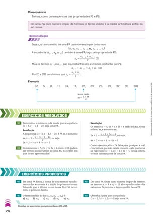 demonstração
Seja ak o termo médio de uma PA com número ímpar de termos:
(a1, a2, a3, ..., ak 2 1, ak, ak 1 1, ..., an)
A sequência (ak 2 1, ak, ak 1 1) também é uma PA; logo, pela propriedade P2:
ak 5
ak 2 1 1 ak 1 1
____________
2
(I)
Mas os termos ak 21 e ak 1 1 são equidistantes dos extremos, portanto, por P1:
ak 21 1 ak 1 1 5 a1 1 an (II)
Por (I) e (II), concluímos que ak 5
a1 1 an
_______
2
.
(2, 5, 8, 11, 14, 17, 20, 23, 26, 29, 32, 35, 38)
termo médio
20 5
2 1 38
______
2
Exemplo
41 O termo médio da PA (a1, a2, a3, ..., a49) é:
a) a23 b) a24 c) a25 d) a26 e) a27
12 Determinar o número x de modo que a sequência
(x 1 3, x 2 1, 1 2 2x) seja uma PA.
13 Os números x 1 5, 2x 1 1 e 3x 1 4, com x 9 V, podem
ser termos consecutivos de uma PA, na ordem em
que foram apresentados?
EXERCÍCIOS RESOlvIdOS
Resolução
A sequência (x 1 3, x 2 1, 1 2 2x) é PA se, e somente
se, x 2 1 5
x 1 3 1 1 2 2x
_______________
2
, ou seja:
2x 2 2 5 2x 1 4 ] x 5 2
Resolução
Os termos x 1 5, 2x 1 1 e 3x 1 4 estão em PA, nessa
ordem, se, e somente se,
2x 1 1 5
x 1 5 1 3x 1 4
_______________
2
, ou seja,
4x 1 2 5 4x 1 9 ] 0x 5 7
Como a sentença 0x 5 7 é falsa para qualquer x real,
concluímos que não existe número real x que torne
as expressões x 1 5, 2x 1 1 e 3x 1 4, nessa ordem,
termos consecutivos de uma PA.
40 Em uma PA finita, a soma de dois termos equidis-
tantes dos extremos é o triplo do primeiro termo.
Sabendo que o último termo dessa PA é 36, deter-
mine o primeiro termo.
42 Em uma PA finita com número ímpar de termos,
os termos ai 5 8 e aj 5 12 são equidistantes dos
extremos. Determine o termo médio dessa PA.
43 Obtenha x para que a sequência
(2x 2 2, 3x 2 1, 2x 1 6) seja uma PA.
EXERCÍCIOS pROpOStOS
Resolva os exercícios complementares 26 a 30.
Em uma PA com número ímpar de termos, o termo médio é a média aritmética entre os
extremos.
Consequência
Temos, como consequências das propriedades P1 e P2:
26
Reprodução
proibida.
Art.184
do
Código
Penal
e
Lei
9.610
de
19
de
fevereiro
de
1998.
CAP 01.indb 26 02.09.10 09:11:51
 
