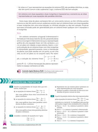 27 A partir da posição relativa das retas representadas
pelas equações do sistema linear
2x 1 3y 5 5
ax 1 6y 5 b
, nas
variáveisxey,com{a,b}-V,classifiquecadaumadas
afirmações a seguir como verdadeira (V) ou falsa (F).
a) Para a 5 4 e b 5 8, o sistema é possível e deter-
minado.
b) Para a 5 5, o sistema é possível e determinado.
c) Para a 5 4 e b 5 10, o sistema é possível e inde-
terminado.
d) Para a 5 4 e b 5 12, o sistema é impossível.
e) Para a 5 0 e b 5 0, o sistema é possível e deter-
minado.
f) Para a 5 2 e b 5 5, o sistema é impossível.
Um sistema com duas equações e duas incógnitas é impossível se, e somente se, as retas
representadas por suas equações são paralelas distintas.
• As retas e e f, que representam as equações do sistema (III), são paralelas distintas, ou seja,
não têm ponto comum e são coplanares. Logo, o sistema (III) não tem solução.
Como duas retas do plano cartesiano têm um único ponto comum, ou têm infinitos pontos
comuns ou não têm ponto comum, podemos concluir que um sistema linear com duas equações
e duas incógnitas tem uma única solução, ou infinitas soluções ou não tem solução. Prova-se
que essa conclusão pode ser generalizada para um sistema linear qualquer com n equações e
m incógnitas.
Nota:
Um sistema cartesiano ortogonal tridimensional é
formado por três eixos reais Ox, Oy e Oz, perpendiculares
entre si na origem O. Demonstra-se que a representação
gráfica de uma equação linear em três variáveis x, y e
z é um plano em relação a esse sistema. Assim, o con-
junto solução de um sistema linear com três incógnitas
é interpretado, geometricamente, como a intersecção
de planos, que pode resultar em um ponto, ou em uma
reta, ou em um plano ou no conjunto vazio. Por exem-
plo, a solução do sistema linear
x 2 y 1 z 5 8
y 1 z 5 8
z 5 9
é o
ponto P(22, 21, 9) de intersecção dos planos represen-
tados no espaço cartesiano ao lado.
Conteúdo digital Moderna PLUS http://www.modernaplus.com.br
Animação: Interpretação geométrica de um sistema linear.
25 Usando as propriedades da função afim que revi-
samos, mostre que:
EXERCÍCIOS pROpOStOS
Resolva os exercícios complementares 22 e 23.
a) as equações do sistema linear
2x 1 3y 5 5
4x 1 y 5 6
c) as equações do sistema linear
x 1 4y 5 3
3x 1 12y 5 1
b) as equações do sistema linear
3x 1 5y 5 1
6x 1 10y 5 2
têm como gráficos duas retas concorrentes do
plano cartesiano.
têm como gráficos duas retas paralelas distintas
do plano cartesiano.
têm como gráficos duas retas paralelas coinci-
dentes do plano cartesiano.
26 Considere o sistema de equações do 1o
grau:
2x 1 y 5 7
3x 1 y 5 9
a) Represente em um mesmo plano cartesiano as
retas representadas por suas equações.
b) Indique no gráfico construído no item a as coor-
denadas do ponto comum às retas.
�2
9
�1
P
z
y
x
264
Capítulo
7
•
Sistemas
lineares
e
determinantes
Reprodução
proibida.
Art.184
do
Código
Penal
e
Lei
9.610
de
19
de
fevereiro
de
1998.
CAP 7.indb 264 02.09.10 11:00:26
 