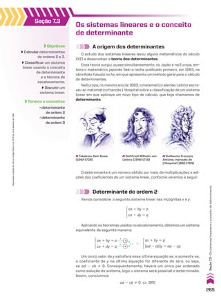 Objetivos
Calcular determinantes
de ordens 2 e 3.
Classificar um sistema
linear usando o conceito
de determinante
e a técnica de
escalonamento.
Discutir um
sistema linear.
Termos e conceitos
• determinante
de ordem 2
• determinante
de ordem 3
Seção 7.3
Os sistemas lineares e o conceito
de determinante
A origem dos determinantes
O estudo dos sistemas lineares levou alguns matemáticos do século
XVII a desenvolver a teoria dos determinantes.
Essa teoria surgiu, quase simultaneamente, no Japão e na Europa, em-
bora o matemático japonês Seki a tenha publicado primeiro, em 1683, na
obra Kake fukudai no ho, em que apresenta um método geral para o cálculo
de determinantes.
Na Europa, no mesmo ano de 1683, o matemático alemão Leibniz escre-
veu ao matemático francês L’Hospital sobre a classificação de um sistema
linear em que aplicava um novo tipo de cálculo, que hoje chamamos de
determinante.
Determinante de ordem 2
Vamos considerar o seguinte sistema linear nas incógnitas x e y:
Takakazu Seki Kowa
(1642-1708)
Gottfried Wilhelm von
Leibniz (1646-1716)
Guillaume François
Antoine, marquês de
L’Hospital (1661-1704)
O determinante é um número obtido por meio de multiplicações e adi-
ções dos coeficientes de um sistema linear, conforme veremos a seguir.
ax 1 by 5 p
cx 1 dy 5 q
Aplicando os teoremas usados no escalonamento, obtemos um sistema
equivalente da seguinte maneira:
Um único valor de y satisfará essa última equação se, e somente se,
o coeficiente de y na última equação for diferente de zero, ou seja,
se ad 2 cb % 0. Consequentemente, haverá um único par ordenado
como solução do sistema, logo o sistema será possível e determinado.
Assim, concluímos:
ad 2 cb % 0 [ SPD
ax 1 by 5 p
cx 1 dy 5 q
2c
a
#
# 1 8
ax 1 by 5 p
(ad 2 cb)y 5 aq 2 cp
265
Seção
7.3
•
Os
sistemas
lineares
e
o
conceito
de
determinante
Reprodução
proibida.
Art.184
do
Código
Penal
e
Lei
9.610
de
19
de
fevereiro
de
1998.
CAP 7.indb 265 02.09.10 11:00:28
 