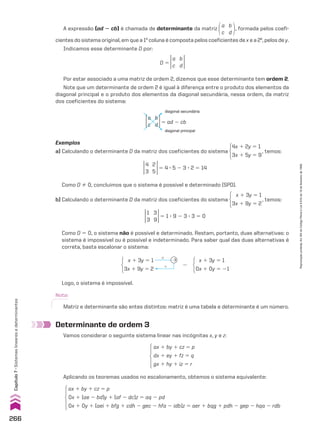 Determinante de ordem 3
Vamos considerar o seguinte sistema linear nas incógnitas x, y e z:
A expressão (ad 2 cb) é chamada de determinante da matriz
a
c
b
d
, formada pelos coefi-
cientes do sistema original, em que a 1a
coluna é composta pelos coeficientes de x e a 2a
, pelos de y.
Indicamos esse determinante D por:
D 5
a
c
b
d
Por estar associado a uma matriz de ordem 2, dizemos que esse determinante tem ordem 2.
Note que um determinante de ordem 2 é igual à diferença entre o produto dos elementos da
diagonal principal e o produto dos elementos da diagonal secundária, nessa ordem, da matriz
dos coeficientes do sistema:
a
c
b
d 5 ad 2 cb
diagonal secundária
diagonal principal
Exemplos
a) Calculando o determinante D da matriz dos coeficientes do sistema
4x 1 2y 5 1
3x 1 5y 5 9
, temos:
4
3
2
5
5 4 3 5 2 3 3 2 5 14
1
3
3
9
5 1 3 9 2 3 3 3 5 0
Como D % 0, concluímos que o sistema é possível e determinado (SPD).
b) Calculando o determinante D da matriz dos coeficientes do sistema
x 1 3y 5 1
3x 1 9y 5 2
, temos:
Como D 5 0, o sistema não é possível e determinado. Restam, portanto, duas alternativas: o
sistema é impossível ou é possível e indeterminado. Para saber qual das duas alternativas é
correta, basta escalonar o sistema:
x 1 3y 5 1
3x 1 9y 5 2
#
1
23
8
x 1 3y 5 1
0x 1 0y 5 21
Logo, o sistema é impossível.
Nota:
Matriz e determinante são entes distintos: matriz é uma tabela e determinante é um número.
ax 1 by 1 cz 5 p
dx 1 ey 1 fz 5 q
gx 1 hy 1 iz 5 r
Aplicando os teoremas usados no escalonamento, obtemos o sistema equivalente:
ax 1 by 1 cz 5 p
0x 1 (ae 2 bd)y 1 (af 2 dc)z 5 aq 2 pd
0x 1 0y 1 (aei 1 bfg 1 cdh 2 gec 2 hfa 2 idb)z 5 aer 1 bqg 1 pdh 2 gep 2 hqa 2 rdb
266
Capítulo
7
•
Sistemas
lineares
e
determinantes
Reprodução
proibida.
Art.184
do
Código
Penal
e
Lei
9.610
de
19
de
fevereiro
de
1998.
CAP 7.indb 266 02.09.10 11:00:28
 