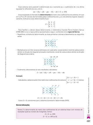 Esse sistema será possível e determinado se, e somente se, o coeficiente de z na última
equação for diferente de zero, isto é:
aei 1 bfg 1 cdh 2 gec 2 hfa 2 idb % 0 [ SPD
Essa expressão é chamada de determinante da matriz dos coeficientes do sistema, em que
a 1a
, a 2a
e a 3a
colunas são formadas pelos coeficientes de x, y e z do sistema original, respecti-
vamente. Indicamos esse determinante D por:
D 5
a
d
g
b
e
h
c
f
i
Para facilitar o cálculo desse determinante, o matemático francês Pierre Frederic Sarrus
(1798-1861) criou a regra prática apresentada a seguir, conhecida como regra de Sarrus.
• Repetimos, à direita do determinante, as duas primeiras colunas e desenhamos as seguintes
setas:
a
d
g
a
d
g
b
e
h
b
e
h
c
f
i
• Multiplicamos os três números alinhados em cada seta, conservando o sinal de cada produto
obtido na direção da diagonal principal e invertendo o sinal de cada produto obtido na direção
da diagonal secundária.
a
d
g
a
d
g
b
e
h
b
e
h
c
f
i
2gec
aei bfg cdh
2hfa 2idb
• Finalmente, adicionamos os seis resultados calculados:
D 5 aei 1 bfg 1 cdh 2 gec 2 hfa 2 idb
Exemplo
Calculando o determinante D da matriz dos coeficientes do sistema
2x 1 y 1 3z 5 1
x 2 y 1 5z 5 2
3x 1 y 2 2z 5 6
, temos:
2
3
15
4
9 210
2
1
3
2
1
3
1
21
1
1
21
1
3
5
22
D 5 4 1 15 1 3 1 9 2 10 1 2 5 23
Como D % 0, concluímos que o sistema é possível e determinado (SPD).
Generalização
Sendo D o determinante da matriz dos coeficientes de um sistema linear com número de
equações igual ao número de incógnitas, temos:
D % 0 [ SPD
D 5 0 [ SPI ou SI
267
Seção
7.3
•
Os
sistemas
lineares
e
o
conceito
de
determinante
Reprodução
proibida.
Art.184
do
Código
Penal
e
Lei
9.610
de
19
de
fevereiro
de
1998.
CAP 7.indb 267 02.09.10 11:00:28
 