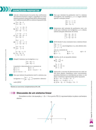 28 Calcule o determinante da matriz dos coeficientes
dos sistemas lineares a seguir e classifique-os como
sistema possível e determinado (SPD),sistema possí-
vel e indeterminado (SPI) ou sistema impossível (SI).
29 (Uespi) O sistema nas incógnitas x e y:
2x 1 my 5 5
mx 1 8y 5 3
é possível e determinado se, e somente se:
a) m % 3 d) m 5 4
b) m % 4 e) m 5 4 ou m 5 24
c) m % 4 e m % 24
30 Para que valores do parâmetro real k o sistema nas
incógnitas x e y
2x 1 y 5 5
kx 2 3y 5 1
é possível e determi-
nado (SPD)?
33 (FGV) Sendo k uma constante real, o sistema linear
kx 1 y 5 1
ky 1 z 5 4
x 2 z 5 23
, nas incógnitas x e y, não admite solu-
ção se, e somente se:
a) k 5 1 c) k 5 2 e) k 5 0
b) k 5 21 d) k 5 22
34 Resolva, em V, as equações abaixo:
35 Aplicando o conceito de determinante em cada um
dos itens abaixo, classifique como concorrentes,
paralelas distintas ou coincidentes as retas r e s do
plano cartesiano representadas pelas equações:
a) (r) y 5 3x 1 2 e (s) y 5 2x 2 5
b) (r) y 5 x 1 3 e (s) y 5 x 1 1
c) (r) 4x 2 2y 2 6 5 0 e (s) y 5 2x 2 3
EXERCÍCIOS pROpOStOS
Resolva os exercícios complementares 24 a 34.
Discussão de um sistema linear
Considere a reta r de equação y 5 2x 1 4 e o ponto P(0, 1), representados no plano cartesiano
abaixo.
y
x
O
r
P
4
1
�2
31 Para que valor(es) do parâmetro real k o sistema
homogêneo nas variáveis x, y e z a seguir admite
apenas a solução trivial?
3x 1 y 2 z 5 0
2x 2 y 2 z 5 0
kx 2 2z 5 0
32 Determine o(s) valor(es) do parâmetro real a de
modo que o sistema nas incógnitas x, y e z abaixo
admita soluções diferentes da trivial.
3x 1 2y 2 2z 5 0
2x 2 3y 1 2z 5 0
x 1 5y 1 az 5 0
x 1 2y 2 z 5 0
2x 2 3y 5 0
27y 1 2z 5 0
f)
3x 1 5y 5 0
2x 2 y 5 0
e)
2x 1 y 5 1
x 2 2y 1 z 5 2
x 2 7y 1 3z 5 1
d)
5x 1 3y 5 2
4x 1 6y 5 21
a)
x 1 y 1 2z 5 4
2x 1 y 1 3z 5 1
3x 1 2y 2 z 5 2
b)
x 1 5y 2 z 5 1
2x 2 4y 1 2z 5 3
4x 1 6y 5 5
c)
b)
x
1
0
3
5
2
1
2
x
5 8
a)
x
9
3
3x
5 0
269
Seção
7.3
•
Os
sistemas
lineares
e
o
conceito
de
determinante
Reprodução
proibida.
Art.184
do
Código
Penal
e
Lei
9.610
de
19
de
fevereiro
de
1998.
CAP 7.indb 269 02.09.10 11:00:29
 