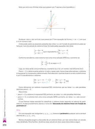 Note que entre as infinitas retas que passam por P apenas uma é paralela a r:
y
x
O
r
P
Qualquer reta s, não vertical, que passa por P tem equação da forma y 5 kx 1 1, em que
k é um número real.
A discussão sobre as possíveis posições das retas r e s em função do parâmetro k pode ser
feita por meio do estudo do sistema linear formado pelas equações das retas:
y 5 2x 1 4
y 5 kx 1 1
que é equivalente a
2x 2 y 5 24
kx 2 y 5 21
Conforme estudamos, esse sistema terá uma única solução (SPD) se, e somente se:
2
k
21
21
% 0, ou seja, k % 2
Logo, as retas serão concorrentes se, e somente se, k for um número real diferente de 2.
Para k 5 2, o determinante anterior é nulo e, nesse caso, temos duas alternativas: o sistema
é impossível ou é possível e indeterminado. Para descobrir qual das duas é correta, substituímos
k por 2 e escalonamos o sistema:
2x 2 y 5 24
2x 2 y 5 21
#
1
21
8
2x 2 y 5 24
0x 1 0y 5 3
(SI)
Como obtivemos um sistema impossível (SI), concluímos que as retas r e s são paralelas
distintas para k 5 2.
Resumindo:
• para k 5 2, o sistema é impossível (SI); portanto, as retas r e s são paralelas distintas;
• para k % 2, o sistema tem uma única solução (SPD); portanto, as retas r e s são concor-
rentes.
O que fizemos nesse exemplo foi classificar o sistema linear segundo os valores do parâ-
metro k. A esse procedimento damos o nome de “discussão do sistema linear em função do
parâmetro k”.
Muitas situações exigem a discussão de um sistema linear, por isso vamos fazer um estudo
mais detalhado. Para facilitar, dividimos esse estudo em dois casos discutidos a seguir.
Nota:
Em uma equação nas incógnitas x1, x2, x3, ..., xn, chama-se parâmetro qualquer outra variável
distinta de x1, x2, x3, ... e xn.
270
Capítulo
7
•
Sistemas
lineares
e
determinantes
Reprodução
proibida.
Art.184
do
Código
Penal
e
Lei
9.610
de
19
de
fevereiro
de
1998.
CAP 7.indb 270 02.09.10 11:00:30
 