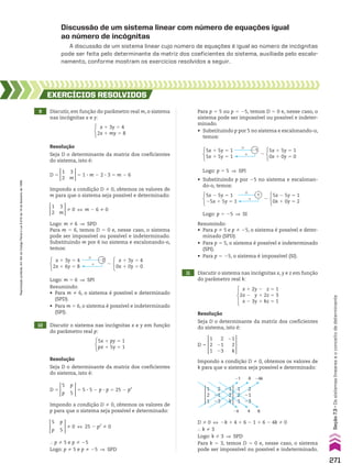 Discussão de um sistema linear com número de equações igual
ao número de incógnitas
A discussão de um sistema linear cujo número de equações é igual ao número de incógnitas
pode ser feita pelo determinante da matriz dos coeficientes do sistema, auxiliada pelo escalo-
namento, conforme mostram os exercícios resolvidos a seguir.
9 Discutir, em função do parâmetro real m, o sistema
nas incógnitas x e y:
10 Discutir o sistema nas incógnitas x e y em função
do parâmetro real p:
11 Discutir o sistema nas incógnitas x, y e z em função
do parâmetro real k:
EXERCÍCIOS RESOlvIdOS
Resolução
Seja D o determinante da matriz dos coeficientes
do sistema, isto é:
Resolução
Seja D o determinante da matriz dos coeficientes
do sistema, isto é:
Resolução
Seja D o determinante da matriz dos coeficientes
do sistema, isto é:
x 1 3y 5 4
0x 1 0y 5 0
8
Logo: m 5 6 ] SPI
Resumindo:
• Para m % 6, o sistema é possível e determinado
(SPD).
• Para m 5 6, o sistema é possível e indeterminado
(SPI).
#
1
22
x 1 3y 5 4
2x 1 6y 5 8
5x 1 5y 5 1
0x 1 0y 5 0
8
#
1
21
5x 1 5y 5 1
5x 1 5y 5 1
5x 2 5y 5 1
0x 1 0y 5 2
8
#
1
1
5x 2 5y 5 1
25x 1 5y 5 1
Logo: p 5 5 ] SPI
• Substituindo p por 25 no sistema e escalonan-
do-o, temos:
Logo: p 5 25 ] SI
Resumindo:
• Para p % 5 e p % 25, o sistema é possível e deter-
minado (SPD).
• Para p 5 5, o sistema é possível e indeterminado
(SPI).
• Para p 5 25, o sistema é impossível (SI).
2
21
23
2
21
23
1
2
1
1
2
1
21
2
k
21 6
4 6
2k
24k
D % 0 [ 2k 1 4 1 6 2 1 1 6 2 4k % 0
} k % 3
Logo: k % 3 ] SPD
Para k 5 3, temos D 5 0 e, nesse caso, o sistema
pode ser impossível ou possível e indeterminado.
x 1 3y 5 4
2x 1 my 5 8
Logo: m % 6 ] SPD
Para m 5 6, temos D 5 0 e, nesse caso, o sistema
pode ser impossível ou possível e indeterminado.
Substituindo m por 6 no sistema e escalonando-o,
temos:
1
2
3
m
% 0 [ m 2 6 % 0
Impondo a condição D % 0, obtemos os valores de
m para que o sistema seja possível e determinado:
D 5
1
2
3
m
5 1 3 m 2 2 3 3 5 m 2 6
5x 1 py 5 1
px 1 5y 5 1
} p % 5 e p % 25
Logo: p % 5 e p % 25 ] SPD
5
p
p
5
% 0 [ 25 2 p2
% 0
Impondo a condição D % 0, obtemos os valores de
p para que o sistema seja possível e determinado:
D 5
5
p
p
5
5 5 3 5 2 p 3 p 5 25 2 p2
x 1 2y 2 z 5 1
2x 2 y 1 2z 5 3
x 2 3y 1 kz 5 1
Impondo a condição D % 0, obtemos os valores de
k para que o sistema seja possível e determinado:
D 5
1
2
1
2
21
23
21
2
k
Para p 5 5 ou p 5 25, temos D 5 0 e, nesse caso, o
sistema pode ser impossível ou possível e indeter-
minado.
• Substituindo p por 5 no sistema e escalonando-o,
temos:
271
Seção
7.3
•
Os
sistemas
lineares
e
o
conceito
de
determinante
Reprodução
proibida.
Art.184
do
Código
Penal
e
Lei
9.610
de
19
de
fevereiro
de
1998.
CAP 7.indb 271 02.09.10 11:00:30
 