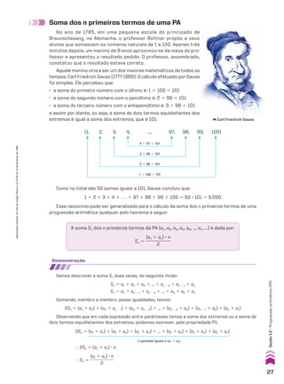 Soma dos n primeiros termos de uma PA
Carl Friedrich Gauss
(1, 2, 3, 4, ..., 97, 98, 99, 100)
4 1 97 5 101
3 1 98 5 101
2 1 99 5 101
1 1 100 5 101
Como no total são 50 somas iguais a 101, Gauss concluiu que:
1 1 2 1 3 1 4 1 . . . 1 97 1 98 1 99 1 100 5 50 3 101 5 5.050
Esse raciocínio pode ser generalizado para o cálculo da soma dos n primeiros termos de uma
progressão aritmética qualquer pelo teorema a seguir.
A soma Sn dos n primeiros termos da PA (a1, a2, a3, a4, a5, ..., an, ...) é dada por:
Sn 5
(a1 1 an) 3 n
____________
2
demonstração
Vamos descrever a soma Sn duas vezes, do seguinte modo:
Sn 5 a1 1 a2 1 a3 1 ... 1 an 2 2 1 an 2 1 1 an
Sn 5 an 1 an 2 1 1 an 2 2 1 ... 1 a3 1 a2 1 a1
Somando, membro a membro, essas igualdades, temos:
2Sn 5 (a1 1 an) 1 (a2 1 an 2 1) 1 (a3 1 an 2 2) 1 ... 1 (an 2 2 1 a3) 1 (an 2 1 1 a2) 1 (an 1 a1)
Observando que em cada expressão entre parênteses temos a soma dos extremos ou a soma de
dois termos equidistantes dos extremos, podemos escrever, pela propriedade P1:
2Sn 5 (a1 1 an) 1 (a1 1 an) 1 (a1 1 an) 1 ... 1 (a1 1 an) 1 (a1 1 an) 1 (a1 1 an)
} 2Sn 5 (a1 1 an) 3 n
} Sn 5
(a1 1 an) 3 n
____________
2
n parcelas iguais a (a1 1 an)
No ano de 1785, em uma pequena escola do principado de
Braunscheweig, na Alemanha, o professor Büttner propôs a seus
alunos que somassem os números naturais de 1 a 100. Apenas três
minutos depois, um menino de 8 anos aproximou-se da mesa do pro-
fessor e apresentou o resultado pedido. O professor, assombrado,
constatou que o resultado estava correto.
Aquele menino viria a ser um dos maiores matemáticos de todos os
tempos: Carl Friedrich Gauss (1777-1855). O cálculo efetuado por Gauss
foi simples. Ele percebeu que:
• a soma do primeiro número com o último é: 1 1 100 5 101
• a soma do segundo número com o penúltimo é: 2 1 99 5 101
• a soma do terceiro número com o antepenúltimo é: 3 1 98 5 101
e assim por diante, ou seja, a soma de dois termos equidistantes dos
extremos é igual à soma dos extremos, que é 101:
27
Reprodução
proibida.
Art.184
do
Código
Penal
e
Lei
9.610
de
19
de
fevereiro
de
1998.
Seção
1.2
•
Progressão
aritmética
(PA)
CAP 01.indb 27 02.09.10 09:11:52
 