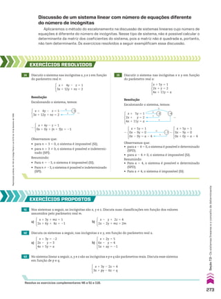 Discussão de um sistema linear com número de equações diferente
do número de incógnitas
Aplicaremos o método do escalonamento na discussão de sistemas lineares cujo número de
equações é diferente do número de incógnitas. Nesse tipo de sistema, não é possível calcular o
determinante da matriz dos coeficientes do sistema, pois a matriz não é quadrada e, portanto,
não tem determinante. Os exercícios resolvidos a seguir exemplificam essa discussão.
14 Discutir o sistema nas incógnitas x, y e z em função
do parâmetro real n:
15 Discutir o sistema nas incógnitas x e y em função
do parâmetro real a:
EXERCÍCIOS RESOlvIdOS
Resolução
Escalonando o sistema, temos:
Resolução
Escalonando o sistema, temos:
x 1 4y 2 z 5 1
0x 1 0y 1 (n 1 3)z 5 21
8
Observamos que:
• para n 1 3 5 0, o sistema é impossível (SI);
• para n 1 3 % 0, o sistema é possível e indetermi-
nado (SPI).
Resumindo:
• Para n 5 23, o sistema é impossível (SI);
• Para n % 23, o sistema é possível e indeterminado
(SPI).
#
1
23
x 1 4y 2 z 5 1
3x 1 12y 1 nz 5 2
8
#
#
1
1
22 24
x 1 5y 5 1
2x 1 y 5 2
4x 1 11y 5 a
8
x 1 5y 5 1
0x 2 9y 5 0
0x 2 9y 5 a 2 4
8
#
1
21
Observamos que:
• para a 2 4 5 0, o sistema é possível e determinado
(SPD);
• para a 2 4 % 0, o sistema é impossível (SI).
Resumindo:
• Para a 5 4, o sistema é possível e determinado
(SPD);
• Para a % 4, o sistema é impossível (SI).
41 Nos sistemas a seguir, as incógnitas são x, y e z. Discuta suas classificações em função dos valores
assumidos pelo parâmetro real m.
42 Discuta os sistemas a seguir, nas incógnitas x e y, em função do parâmetro real a.
43 No sistema linear a seguir, x, y e z são as incógnitas e p e q são parâmetros reais. Discuta esse sistema
em função de p e q.
EXERCÍCIOS pROpOStOS
Resolva os exercícios complementares 46 a 51 e 116.
a)
x 1 3y 1 mz 5 1
2x 1 6y 1 4z 5 21
b)
x 2 y 1 2z 5 4
2x 2 2y 1 mz 5 2m
a)
x 1 3y 5 22
2x 2 y 5 3
4x 1 5y 5 a
b)
x 1 2y 5 5
6x 2 y 5 4
5x 1 ay 5 21
x 1 3y 2 2z 5 4
3x 1 py 2 6z 5 q
x 1 5y 5 1
0x 2 9y 5 0
0x 1 0y 5 a 2 4
8
x 1 5y 5 1
2x 1 y 5 2
4x 1 11y 5 a
x 1 4y 2 z 5 1
3x 1 12y 1 nz 5 2
273
Seção
7.3
•
Os
sistemas
lineares
e
o
conceito
de
determinante
Reprodução
proibida.
Art.184
do
Código
Penal
e
Lei
9.610
de
19
de
fevereiro
de
1998.
CAP 7.indb 273 02.09.10 11:00:31
 