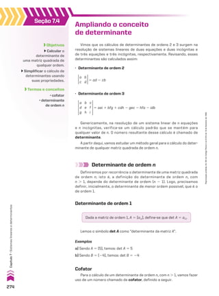 Objetivos
Calcular o
determinante de
uma matriz quadrada de
qualquer ordem.
Simplificar o cálculo de
determinantes usando
suas propriedades.
Termos e conceitos
• cofator
• determinante
de ordem n
Seção 7.4
Ampliando o conceito
de determinante
Determinante de ordem n
Definiremos por recorrência o determinante de uma matriz quadrada
de ordem n; isto é, a definição do determinante de ordem n, com
n . 1, depende do determinante de ordem (n 2 1). Logo, precisamos
definir, inicialmente, o determinante de menor ordem possível, que é o
de ordem 1.
Determinante de ordem 1
Dada a matriz de ordem 1, A 5 [a11], define-se que det A 5 a11.
Lemos o símbolo det A como “determinante da matriz A”.
Exemplos
a) Sendo A 5 [5], temos: det A 5 5
b) Sendo B 5 [24], temos: det B 5 24
Cofator
Para o cálculo de um determinante de ordem n, com n . 1, vamos fazer
uso de um número chamado de cofator, definido a seguir.
Vimos que os cálculos de determinantes de ordens 2 e 3 surgem na
resolução de sistemas lineares de duas equações e duas incógnitas e
de três equações e três incógnitas, respectivamente. Revisando, esses
determinantes são calculados assim:
Genericamente, na resolução de um sistema linear de n equações
e n incógnitas, verifica-se um cálculo padrão que se mantém para
qualquer valor de n. O número resultante desse cálculo é chamado de
determinante.
A partir daqui, vamos estudar um método geral para o cálculo do deter-
minante de qualquer matriz quadrada de ordem n.
a
d
g
b
e
h
c
f
i
5 aei 1 bfg 1 cdh 2 gec 2 hfa 2 idb
• Determinante de ordem 3
a
c
b
d 5 ad 2 cb
• Determinante de ordem 2
274
Capítulo
7
•
Sistemas
lineares
e
determinantes
Reprodução
proibida.
Art.184
do
Código
Penal
e
Lei
9.610
de
19
de
fevereiro
de
1998.
CAP 7.indb 274 02.09.10 11:00:31
 