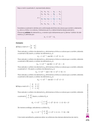 Exemplos
a) Seja a matriz A 5
2
6
24
5
Para calcular o cofator do elemento a11 eliminamos a linha e a coluna que o contêm, obtendo
a submatriz [5]; assim, o cofator do elemento a11 é:
A11 5 (21)1 1 1
3 det [5] 5 (21)2
3 5 5 5
Para calcular o cofator do elemento a12 eliminamos a linha e a coluna que o contêm, obtendo
a submatriz [6]; assim, o cofator do elemento a12 é:
A12 5 (21)1 1 2
3 det [6] 5 (21)3
3 6 5 26
Para calcular o cofator do elemento a21 eliminamos a linha e a coluna que o contêm, obtendo
a submatriz [24]; assim, o cofator do elemento a21 é:
A21 5 (21)2 1 1
3 det [24] 5 (21)3
3 (24) 5 4
Para calcular o cofator do elemento a22 eliminamos a linha e a coluna que o contêm, obtendo
a submatriz [2]; assim, o cofator do elemento a22 é:
A22 5 (21)2 1 2
3 det [2] 5 (21)4
3 2 5 2
Seja a matriz quadrada A, representada abaixo:
Considere a submatriz obtida com a eliminação da linha e da coluna que contêm o elemento
aij, isto é, a linha i e a coluna j. Indicamos por Dij o determinante dessa submatriz.
Chama-se cofator do elemento aij o número que indicaremos por Aij (lemos “cofator do ele-
mento aij”), definido por:
Aij 5 (21)i 1 j
3 Dij
A 5
a11
a21

ai1

an1
a12
a22

ai2

an2
a13
a23

ai3

an3
a1j
a2j

aij

anj
a1n
a2n

ain

ann
…
…

…

…
…
…

…

…
Para calcular o cofator do elemento b11 eliminamos a linha e a coluna que o contêm, obtendo
b) Seja a matriz B 5
8
24
7
3
2
21
1
5
6
E de modo semelhante, podemos obter os cofatores dos demais elementos da matriz.
B12 5 (21)1 1 2
3
5
6
24
7
5 (21)3
3 (24 3 6 2 7 3 5) 5 59
De maneira análoga, calculamos o cofator B12:
B11 5 (21)1 1 1
3
5
6
2
21
5 (21)2
3 (2 3 6 2 (21) 3 5) 5 17
a submatriz
5
6
2
21
. Assim, o cofator B11 é:
275
Seção
7.4
•
Ampliando
o
conceito
de
determinante
Reprodução
proibida.
Art.184
do
Código
Penal
e
Lei
9.610
de
19
de
fevereiro
de
1998.
CAP 7.indb 275 02.09.10 11:00:31
 