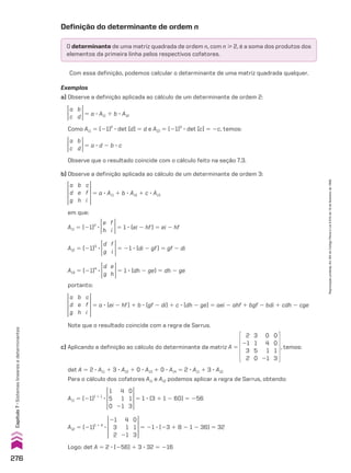 Exemplos
a) Observe a definição aplicada ao cálculo de um determinante de ordem 2:
a
c
b
d 5 a 3 A11 1 b 3 A12
Como A11 5 (21)2
3 det [d] 5 d e A12 5 (21)3
3 det [c] 5 2c, temos:
a
c
b
d 5 a 3 d 2 b 3 c
Observe que o resultado coincide com o cálculo feito na seção 7.3.
a
d
g
b
e
h
c
f
i
5 a 3 A11 1 b 3 A12 1 c 3 A13
em que:
A11 5 (21)2
3
e
h
f
i 5 1 3 (ei 2 hf) 5 ei 2 hf
A12 5 (21)3
3
d
g
f
i
5 21 3 (di 2 gf) 5 gf 2 di
A13 5 (21)4
3
d
g
e
h
5 1 3 (dh 2 ge) 5 dh 2 ge
portanto:
a
d
g
b
e
h
c
f
i
5 a 3 (ei 2 hf) 1 b 3 (gf 2 di) 1 c 3 (dh 2 ge) 5 aei 2 ahf 1 bgf 2 bdi 1 cdh 2 cge
Note que o resultado coincide com a regra de Sarrus.
c) Aplicando a definição ao cálculo do determinante da matriz A 5
2
21
3
2
3
1
5
0
0
0
1
3
0
4
1
21
, temos:
det A 5 2 3 A11 1 3 3 A12 1 0 3 A13 1 0 3 A14 5 2 3 A11 1 3 3 A12
Para o cálculo dos cofatores A11 e A12 podemos aplicar a regra de Sarrus, obtendo:
A11 5 (21)1 1 1
3
1
5
0
0
1
3
4
1
21
5 1 3 (3 1 1 2 60) 5 256
A12 5 (21)1 1 2
3
21
3
2
0
1
3
4
1
21
5 21 3 (23 1 8 2 1 2 36) 5 32
Logo: det A 5 2 3 (256) 1 3 3 32 5 216
Definição do determinante de ordem n
O determinante de uma matriz quadrada de ordem n, com n  2, é a soma dos produtos dos
elementos da primeira linha pelos respectivos cofatores.
Com essa definição, podemos calcular o determinante de uma matriz quadrada qualquer.
b) Observe a definição aplicada ao cálculo de um determinante de ordem 3:
276
Capítulo
7
•
Sistemas
lineares
e
determinantes
Reprodução
proibida.
Art.184
do
Código
Penal
e
Lei
9.610
de
19
de
fevereiro
de
1998.
CAP 7.indb 276 02.09.10 11:00:31
 