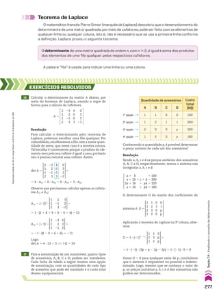 Teorema de Laplace
O matemático francês Pierre Simon (marquês de Laplace) descobriu que o desenvolvimento do
determinante de uma matriz quadrada, por meio de cofatores, pode ser feito com os elementos de
qualquer linha ou qualquer coluna, isto é, não é necessário que se use a primeira linha conforme
a definição. Laplace provou o seguinte teorema:
O determinante de uma matriz quadrada de ordem n, com n  2, é igual à soma dos produtos
dos elementos de uma fila qualquer pelos respectivos cofatores.
A palavra “fila” é usada para indicar uma linha ou uma coluna.
16 Calcular o determinante da matriz A abaixo, por
meio do teorema de Laplace, usando a regra de
Sarrus para o cálculo de cofatores.
17 Para a sonorização de um automóvel, quatro tipos
de acessórios, A, B, C e D, podem ser instalados.
Cada linha da tabela a seguir mostra uma opção
de sonorização, com as quantidades de cada tipo
de acessório que pode ser instalado e o custo total
desses equipamentos.
EXERCÍCIOS RESOlvIdOS
Resolução
Para calcular o determinante pelo teorema de
Laplace, podemos escolher uma fila qualquer. Por
comodidade,escolheremos a fila com a maior quan-
tidade de zeros, que neste caso é a terceira coluna.
Tal escolha é conveniente porque o produto do ele-
mento zero pelo seu cofator é igual a zero, portanto
não é preciso calcular esse cofator. Assim:
Resolução
Sendo a, b, c e d os preços unitários dos acessórios
A, B, C e D, respectivamente, temos o sistema nas
incógnitas a, b, c e d:
Observe que precisamos calcular apenas os cofato-
res A13 e A43:
det A 5
2
1
1
2
4
0
0
3
23
2
21
3
0
3
2
22
5
A13 5 (21)4
3
1
1
2
2
21
3
3
2
22
5
A43 5 (21)7
3
2
1
1
23
2
21
0
3
2
5
Logo:
det A 5 4 3 23 1 3 3 (211) 5 59
Quantidade de acessórios Custo
total
(R$)
A B C D
1 1 0 0 100
1 2 1 1 300
2 3 0 p 320
1 2 0 p 180
4a
opção
3a
opção
2a
opção
1a
opção
Conhecendo a quantidade p, é possível determinar
o preço unitário de cada um dos acessórios?
a 1 b 5 100
a 1 2b 1 c 1 d 5 300
2a 1 3b 1 pd 5 320
a 1 2b 1 pd 5 180
O determinante D da matriz dos coeficientes do
Aplicando o teorema de Laplace na 3a
coluna, obte-
mos:
D 5 1 3 (21)2 1 3
3
1
2
1
1
3
2
0
p
p
5
Como D 5 0 para qualquer valor de p, concluímos
que o sistema é impossível ou possível e indeter-
minado. Logo, mesmo que se conheça o valor de
p, os preços unitários a, b, c e d dos acessórios não
podem ser determinados.
A 5
2
1
1
2
4
0
0
3
23
2
21
3
0
3
2
22
5 4 3 A13 1 0 3 A23 1 0 3 A33 1 3 3 A43
5 1 3 (2 1 8 1 9 1 6 2 6 1 4) 5 23
5 21 3 (8 2 9 1 6 1 6) 5 211
sistema é: D 5
1
1
2
1
0
1
0
0
1
2
3
2
0
1
p
p
5 1 3 (21) 3 (3p 1 p 2 2p 2 2p) 5 1 3 (21) 3 0 5 0
277
Seção
7.4
•
Ampliando
o
conceito
de
determinante
Reprodução
proibida.
Art.184
do
Código
Penal
e
Lei
9.610
de
19
de
fevereiro
de
1998.
CAP 7.indb 277 02.09.10 11:00:32
 
