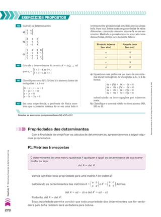 47 Em uma experiência, o professor de Física mos-
trou que a pressão interna do ar em uma bola é
Resolva os exercícios complementares 52 a 57 e 117.
Pressão interna
(em atm)
Raio da bola
(em cm)
a 6
b 8
c 9
d 12
a) Equacione esse problema por meio de um siste-
ma linear homogêneo de incógnitas a, b, c e d da
forma:
6a 1 (?)b 1 0c 1 0d 5 0
6a 1 0b 1 (?)c 1 0d 5 0
6a 1 0b 1 0c 1 (?)d 5 0
0a 1 0b 1 9c 1 (?)d 5 0
substituindo as interrogações por números
reais.
b) Classifique o sistema obtido no item a como SPD,
SPI ou SI.
Propriedades dos determinantes
Com a finalidade de simplificar os cálculos de determinantes, apresentaremos a seguir algu-
mas propriedades.
P1. Matrizes transpostas
O determinante de uma matriz quadrada A qualquer é igual ao determinante de sua trans-
posta, ou seja:
det A 5 det At
Vamos justificar essa propriedade para uma matriz A de ordem 2.
Calculando os determinantes das matrizes A 5
a
c
b
d
e At
5
a
b
c
d
, temos:
det A 5 ad 2 cb e det At
5 ad 2 cb
Portanto, det A 5 det At
.
Essa propriedade permite concluir que toda propriedade dos determinantes que for verda-
deira para linha também será verdadeira para coluna.
44 Calcule os determinantes:
EXERCÍCIOS pROpOStOS
c)
1
2
0
2
2
0
23
0
21
1
21
1
0
4
2
3
b)
2
0
2
1
5
22
23
1
4
a)
6
2
4
3
45 Calcule o determinante da matriz A 5 (aij)4 # 4 tal
que aij 5
i 1 j 2 4, se i  j
i 1 j 2 6, se i . j
46 Classifique como SPD, SPI ou SI o sistema linear de
incógnitas r, s, t e u:
2r 1 s 2 t 1 u 5 0
r 2 2s 1 t 5 0
s 1 2t 5 0
s 2 5t 1 2u 5 0
inversamente proporcional à medida do raio dessa
bola. Para isso, foram usadas quatro bolas de raios
diferentes, contendo a mesma massa de ar em seu
interior. Medindo a pressão interna em cada uma
dessas bolas, obteve-se a seguinte tabela:
278
Capítulo
7
•
Sistemas
lineares
e
determinantes
Reprodução
proibida.
Art.184
do
Código
Penal
e
Lei
9.610
de
19
de
fevereiro
de
1998.
CAP 7.indb 278 02.09.10 11:00:32
 