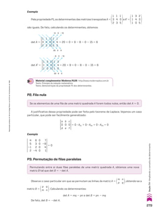 Se os elementos de uma fila de uma matriz quadrada A forem todos nulos, então det A 5 0.
Permutando entre si duas filas paralelas de uma matriz quadrada A, obtemos uma nova
matriz B tal que det B 5 2det A.
Exemplo
Pela propriedade P1, os determinantes das matrizes transpostas A 5
1
3
2
1
4
3
1
0
5
e At
5
1
1
1
3
4
0
2
3
5
são iguais. De fato, calculando os determinantes, obtemos:
Material complementar Moderna PLUS http://www.modernaplus.com.br
Texto: Princípio da indução matemática.
Texto: Demonstração da propriedade P1 dos determinantes.
P2. Fila nula
A justificativa dessa propriedade pode ser feita pelo teorema de Laplace. Vejamos um caso
particular, que pode ser facilmente generalizado:
a
0
d
b
0
e
c
0
f
5 0 3 A21 1 0 3 A22 1 0 3 A23 5 0
Exemplo
4
5
21
2
6
3
2
24
7
28
4
1
0
0
0
0
5 0
P3. Permutação de filas paralelas
Observe o caso particular em que se permutam as linhas da matriz A 5
m
p
n
q
,obtendo-se a
det A 5 mq 2 pn e det B 5 pn 2 mq
De fato, det B 5 2det A.
matriz B 5
p
m
q
n . Calculando os determinantes:
det A 5
1
3
2
1
3
2
1
4
3
1
4
3
1
0
5
5 20 1 0 1 9 2 8 2 0 2 15 5 6
28
20
215
9
0
0
1
1
1
1
1
1
3
4
0
3
4
0
2
3
5
det At
5 5 20 1 9 1 0 2 8 2 0 2 15 5 6
28
20
215
0
0
9
279
Seção
7.4
•
Ampliando
o
conceito
de
determinante
Reprodução
proibida.
Art.184
do
Código
Penal
e
Lei
9.610
de
19
de
fevereiro
de
1998.
V2_P2_CAP_07C.indd 279 3/17/11 11:40:58 AM
 