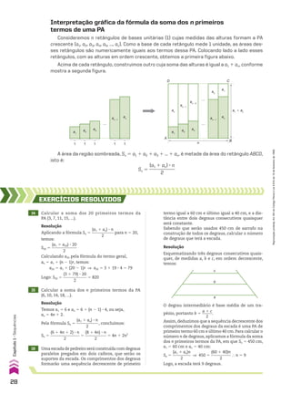 Interpretação gráfica da fórmula da soma dos n primeiros
termos de uma PA
Consideremos n retângulos de bases unitárias (1) cujas medidas das alturas formam a PA
crescente (a1, a2, a3, a4, a5, ..., an). Como a base de cada retângulo mede 1 unidade, as áreas des-
ses retângulos são numericamente iguais aos termos dessa PA. Colocando lado a lado esses
retângulos, com as alturas em ordem crescente, obtemos a primeira figura abaixo.
Acima de cada retângulo, construímos outro cuja soma das alturas é igual a a1 1 an, conforme
mostra a segunda figura.
1 1 1 1 1
a1
a2
a3
an�1
an
a3
a1
a2
an�1
an
a1
a1
� an
C
D
A
n
…
…
…
B
a2
an�1
an�2
an
A área da região sombreada, Sn 5 a1 1 a2 1 a3 1 ... 1 an, é metade da área do retângulo ABCD,
isto é:
Sn 5
(a1 1 an) 3 n
____________
2
14 Calcular a soma dos 20 primeiros termos da
PA (3, 7, 11, 15, ...).
EXERCÍCIOS RESOlvIdOS
Resolução
Aplicando a fórmula Sn 5
(a1 1 an) 3 n
___________
2
para n 5 20,
temos:
S20 5
(a1 1 a20) 3 20
_____________
2
Calculando a20 pela fórmula do termo geral,
an 5 a1 1 (n 2 1)r, temos:
a20 5 a1 1 (20 2 1)r ] a20 5 3 1 19 3 4 5 79
Logo: S20 5
(3 1 79) 3 20
____________
2
5 820
15 Calcular a soma dos n primeiros termos da PA
(6, 10, 14, 18, ...).
Resolução
Temos a1 5 6 e an 5 6 1 (n 2 1) 3 4, ou seja,
an 5 4n 1 2.
Pela fórmula Sn 5
(a1 1 an) 3 n
___________
2
, concluímos:
Sn 5
(6 1 4n 1 2) 3 n
_______________
2
5
(8 1 4n) 3 n
___________
2
5 4n 1 2n2
16 Uma escada de pedreiro será construída com degraus
paralelos pregados em dois caibros, que serão os
suportes da escada. Os comprimentos dos degraus
formarão uma sequência decrescente de primeiro
Resolução
Esquematizando três degraus consecutivos quais-
quer, de medidas a, b e c, em ordem decrescente,
temos:
c
b
a
O degrau intermediário é base média de um tra-
pézio, portanto b 5
a 1 c
_____
2
.
Assim, deduzimos que a sequência decrescente dos
comprimentos dos degraus da escada é uma PA de
primeiro termo 60 cm e último 40 cm.Para calcular o
número n de degraus, aplicamos a fórmula da soma
dos n primeiros termos da PA, em que Sn 5 450 cm,
a1 5 60 cm e an 5 40 cm:
Sn 5
(a1 1 an)n
_________
2
] 450 5
(60 1 40)n
__________
2
} n 5 9
Logo, a escada terá 9 degraus.
termo igual a 60 cm e último igual a 40 cm, e a dis-
tância entre dois degraus consecutivos quaisquer
será constante.
Sabendo que serão usados 450 cm de sarrafo na
construção de todos os degraus, calcular o número
de degraus que terá a escada.
28
Capítulo
1
•
Sequências
Reprodução
proibida.
Art.184
do
Código
Penal
e
Lei
9.610
de
19
de
fevereiro
de
1998.
CAP 01.indb 28 02.09.10 09:11:52
 