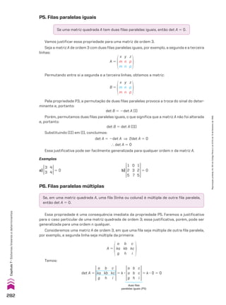 Se, em uma matriz quadrada A, uma fila (linha ou coluna) é múltipla de outra fila paralela,
então det A 5 0.
P6. Filas paralelas múltiplas
Essa propriedade é uma consequência imediata da propriedade P5. Faremos a justificativa
para o caso particular de uma matriz quadrada de ordem 3; essa justificativa, porém, pode ser
generalizada para uma ordem n qualquer.
Consideremos uma matriz A de ordem 3, em que uma fila seja múltipla de outra fila paralela,
por exemplo, a segunda linha seja múltipla da primeira:
A 5
a
ka
g
b
kb
h
c
kc
i
Temos:
det A 5
a
ka
g
b
kb
h
c
kc
i
5 k 3
a
a
g
b
b
h
c
c
i
5 k 3 0 5 0
duas filas
paralelas iguais (P5)
Permutando entre si a segunda e a terceira linhas, obtemos a matriz:
B 5
x
m
m
y
n
n
z
p
p
Pela propriedade P3, a permutação de duas filas paralelas provoca a troca do sinal do deter-
minante e, portanto:
det B 5 2det A (I)
Porém, permutamos duas filas paralelas iguais, o que significa que a matriz A não foi alterada
e, portanto:
det B 5 det A (II)
Substituindo (II) em (I), concluímos:
det A 5 2det A ] 2det A 5 0
} det A 5 0
Essa justificativa pode ser facilmente generalizada para qualquer ordem n da matriz A.
Exemplos
a)
3
3
4
4 5 0 b)
1
2
5
1
2
5
0
3
7
5 0
P5. Filas paralelas iguais
Se uma matriz quadrada A tem duas filas paralelas iguais, então det A 5 0.
Vamos justificar essa propriedade para uma matriz de ordem 3.
Seja a matriz A de ordem 3 com duas filas paralelas iguais, por exemplo, a segunda e a terceira
linhas:
A 5
x
m
m
y
n
n
z
p
p
282
Capítulo
7
•
Sistemas
lineares
e
determinantes
Reprodução
proibida.
Art.184
do
Código
Penal
e
Lei
9.610
de
19
de
fevereiro
de
1998.
CAP 7.indb 282 02.09.10 11:00:33
 