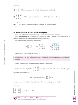 O determinante de uma matriz triangular é igual ao produto dos elementos da diagonal
principal.
Exemplos
a)
5
10
3
6 5 0 (Note que a segunda linha é múltipla da primeira linha.)
b)
3
21
2
15
25
10
1
2
1
5 0 (Note que a terceira coluna é múltipla da primeira coluna.)
c)
1
5
5
6
2
2
3
7
7
5 0 (Note que a terceira linha é múltipla da segunda linha.)
P7. Determinante de uma matriz triangular
Para o entendimento dessa propriedade é necessário o seguinte conceito.
Uma matriz triangular é uma matriz quadrada de ordem n, com n  2, que tem todos os
elementos abaixo ou acima da diagonal principal iguais a zero.
Por exemplo, são triangulares as matrizes:
2
1
0
25
A 5
2
0
0
4
21
0
1
6
4
B 5
1
0
0
0
0
2
0
0
0
0
0
0
0
0
0
5
C 5
Agora, vamos enunciar a propriedade P7:
Vamos justificar essa propriedade para uma matriz de ordem 3.
Dada a matriz triangular A 5
a
0
0
b
d
0
c
e
f
, o det A pode ser calculado pelo teorema de Laplace
aplicado à primeira coluna:
det A 5 a 3 A11 5 a 3 (21)2
3
d
0
e
f
5 adf
ou seja, o determinante de A é o produto dos elementos da diagonal principal.
Exemplo
2
1
26
0
23
5
0
0
4
5 2 3 (23) 3 4 5 224
Material complementar Moderna PLUS http://www.modernaplus.com.br
Texto: Demonstração da propriedade P7 dos determinantes.
283
Seção
7.4
•
Ampliando
o
conceito
de
determinante
Reprodução
proibida.
Art.184
do
Código
Penal
e
Lei
9.610
de
19
de
fevereiro
de
1998.
V2_P2_CAP_07C.indd 283 09/09/10 16:57:57
 