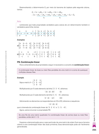 A combinação linear de duas ou mais filas paralelas de uma matriz é a soma de quaisquer
múltiplas dessas filas.
Se uma fila de uma matriz quadrada A é combinação linear de outras duas ou mais filas
paralelas, então det A 5 0.
Desenvolvendo o determinante D1 por meio do teorema de Laplace pela segunda coluna,
temos:
D1 5 (x 1 y)A12 1 (z 1 w)A22 1 (m 1 n)A32
} D1 5 xA12 1 zA22 1 mA32 1 yA12 1 wA22 1 nA32 5 D2 1 D3
D2 D3
Nota:
Lembrando que toda propriedade verdadeira para coluna de um determinante também é
verdadeira para linha, temos:
a
x
d
b
z
e
c
m
f
a
y
d
b
w
e
c
n
f
a
x 1 y
d
b
z 1 w
e
c
m 1 n
f
5 1
P9. Combinação linear
Para o entendimento da propriedade a seguir é necessário o conceito de combinação linear:
Exemplo
Seja a matriz A 5
3
1
1
2
5
0
4
26
9
Multiplicando por 5 cada elemento da linha @ 3 2 4 #, obtemos:
@ 15 10 20 # (I)
Multiplicando por 2 cada elemento da linha @ 1 5 26 #, obtemos:
@ 2 10 212 # (II)
Adicionando os elementos correspondentes em (I) e (II), obtemos a sequência:
@ 17 20 8 #
que é chamada de combinação linear de @ 3 2 4 # e @ 1 5 26 #.
Agora, vamos enunciar a propriedade P9:
Façamos a demonstração para o caso particular de uma matriz de ordem 3 em que a terceira
coluna é uma combinação linear das duas primeiras. Essa demonstração pode ser facilmente
generalizada.
Exemplos
4
1
2
6
1
0
3 1 5
9 1 4
7 1 8
4
1
2
6
1
0
3
9
7
4
1
2
6
1
0
5
4
8
a) 1
5
1
2 1 6
21
22
3 1 4
8
4
7 1 5
1
1
2
21
22
3
8
4
7
1
1
6
21
22
4
8
4
5
1
b) 1
5
285
Seção
7.4
•
Ampliando
o
conceito
de
determinante
Reprodução
proibida.
Art.184
do
Código
Penal
e
Lei
9.610
de
19
de
fevereiro
de
1998.
CAP 7.indb 285 02.09.10 11:00:34
 