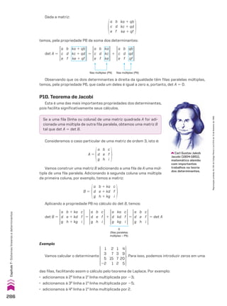 Aplicando a propriedade P8 no cálculo do det B, temos:
a
d
g
b 1 ka
e 1 kd
h 1 kg
c
f
i
a
d
g
ka
kd
kg
c
f
i
a
d
g
c
f
i
b
e
h
a
d
g
c
f
i
b
e
h
det B 5 5 5 5 det A
1
0
(filas paralelas
múltiplas – P6)
Exemplo
Vamos calcular o determinante
1
3
5
22
1
3
7
2
2
7
15
1
4
9
20
5
. Para isso, podemos introduzir zeros em uma
das filas, facilitando assim o cálculo pelo teorema de Laplace. Por exemplo:
• adicionamos à 2a
linha a 1a
linha multiplicada por 23;
• adicionamos à 3a
linha a 1a
linha multiplicada por 25;
• adicionamos à 4a
linha a 1a
linha multiplicada por 2.
Dada a matriz:
a
c
e
b
d
f
ka 1 qb
kc 1 qd
ke 1 qf
temos, pela propriedade P8 da soma dos determinantes:
a
c
e
ka
kc
ke
b
d
f
filas múltiplas (P6)
a
c
e
ka 1 qb
kc 1 qd
ke 1 qf
b
d
f
a
c
e
qb
qd
qf
b
d
f
filas múltiplas (P6)
det A 5 5 1
Observando que os dois determinantes à direita da igualdade têm filas paralelas múltiplas,
temos, pela propriedade P6, que cada um deles é igual a zero e, portanto, det A 5 0.
Vamos construir uma matriz B adicionando a uma fila de A uma múl-
tipla de uma fila paralela. Adicionando à segunda coluna uma múltipla
da primeira coluna, por exemplo, temos a matriz:
a
d
g
b 1 ka
e 1 kd
h 1 kg
c
f
i
B 5
Consideremos o caso particular de uma matriz de ordem 3, isto é:
P10. Teorema de Jacobi
Esta é uma das mais importantes propriedades dos determinantes,
pois facilita significativamente seus cálculos.
Se a uma fila (linha ou coluna) de uma matriz quadrada A for adi-
cionada uma múltipla de outra fila paralela, obtemos uma matriz B
tal que det A 5 det B.
A 5
a
d
g
b
e
h
c
f
i
Carl Gustav Jakob
Jacobi (1804-1851),
matemático alemão
com importantes
trabalhos na teoria
dos determinantes.
286
Capítulo
7
•
Sistemas
lineares
e
determinantes
Reprodução
proibida.
Art.184
do
Código
Penal
e
Lei
9.610
de
19
de
fevereiro
de
1998.
CAP 7.indb 286 02.09.10 11:00:34
 