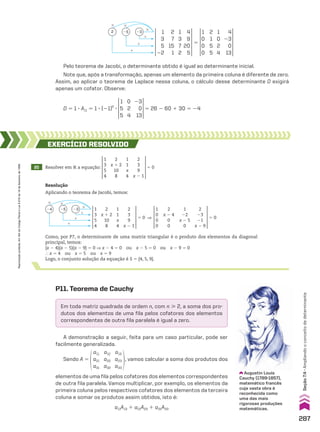 1
3
5
22
1
3
7
2
2
7
15
1
4
9
20
5
1
0
0
0
1
0
2
4
2
1
5
5
4
23
0
13
# #
#
1
1
1
23
25
2
5
Pelo teorema de Jacobi, o determinante obtido é igual ao determinante inicial.
Note que, após a transformação, apenas um elemento da primeira coluna é diferente de zero.
Assim, ao aplicar o teorema de Laplace nessa coluna, o cálculo desse determinante D exigirá
apenas um cofator. Observe:
D 5 1 3 A11 5 1 3 (21)2
3
1
5
5
23
0
13
0
2
4
5 26 2 60 1 30 5 24
20 Resolver em V a equação:
1
3
5
4
2
x 1 2
10
8
1
1
x
4
2
3
9
x 2 1
5 0
EXERCÍCIO RESOlvIdO
Resolução
Aplicando o teorema de Jacobi, temos:
1
3
5
4
2
x 1 2
10
8
1
1
x
4
2
3
9
x 2 1
1
0
0
0
2
x 2 4
0
0
1
22
x 2 5
0
2
23
21
x 2 9
5 0
5 0 ]
# #
1
1
1
#
24 25 23
Como, por P7, o determinante de uma matriz triangular é o produto dos elementos da diagonal
principal, temos:
(x 2 4)(x 2 5)(x 2 9) 5 0 ] x 2 4 5 0 ou x 2 5 5 0 ou x 2 9 5 0
} x 5 4 ou x 5 5 ou x 5 9
Logo, o conjunto solução da equação é S 5 {4, 5, 9}.
P11. Teorema de Cauchy
Em toda matriz quadrada de ordem n, com n  2, a soma dos pro-
dutos dos elementos de uma fila pelos cofatores dos elementos
correspondentes de outra fila paralela é igual a zero.
A demonstração a seguir, feita para um caso particular, pode ser
facilmente generalizada.
Sendo A 5
a11
a21
a31
a12
a22
a32
a13
a23
a33
, vamos calcular a soma dos produtos dos
elementos de uma fila pelos cofatores dos elementos correspondentes
de outra fila paralela. Vamos multiplicar, por exemplo, os elementos da
primeira coluna pelos respectivos cofatores dos elementos da terceira
coluna e somar os produtos assim obtidos, isto é:
a11A13 1 a21A23 1 a31A33
Augustin Louis
Cauchy (1789-1857),
matemático francês
cuja vasta obra é
reconhecida como
uma das mais
rigorosas produções
matemáticas.
287
Seção
7.4
•
Ampliando
o
conceito
de
determinante
Reprodução
proibida.
Art.184
do
Código
Penal
e
Lei
9.610
de
19
de
fevereiro
de
1998.
CAP 7.indb 287 02.09.10 11:00:35
 