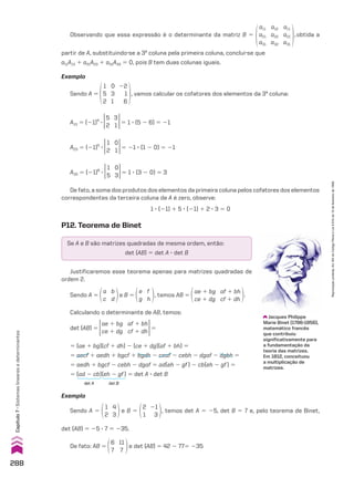 Exemplo
Sendo A 5
1
2
4
3
e B 5
2
1
21
3
, temos det A 5 25, det B 5 7 e, pelo teorema de Binet,
det (AB) 5 25 3 7 5 235.
De fato: AB 5
6
7
11
7
e det (AB) 5 42 2 775 235
Observando que essa expressão é o determinante da matriz B 5
a11
a21
a31
a12
a22
a32
a11
a21
a31
,obtida a
partir de A, substituindo-se a 3a
coluna pela primeira coluna, conclui-se que
a11A13 1 a21A23 1 a31A33 5 0, pois B tem duas colunas iguais.
Exemplo
Sendo A 5
1
5
2
0
3
1
22
1
6
, vamos calcular os cofatores dos elementos da 3a
coluna:
A13 5 (21)4
3
5
2
3
1 5 1 3 (5 2 6) 5 21
A23 5 (21)5
3
1
2
0
1 5 21 3 (1 2 0) 5 21
A33 5 (21)6
3
1
5
0
3 5 1 3 (3 2 0) 5 3
De fato, a soma dos produtos dos elementos da primeira coluna pelos cofatores dos elementos
correspondentes da terceira coluna de A é zero, observe:
1 3 (21) 1 5 3 (21) 1 2 3 3 5 0
Sendo A 5
a
c
b
d
e B 5
e
g
f
h
, temos AB 5
ae 1 bg
ce 1 dg
af 1 bh
cf 1 dh
.
Calculando o determinante de AB, temos:
det (AB) 5
ae 1 bg
ce 1 dg
af 1 bh
cf 1 dh
5
5 (ae 1 bg)(cf 1 dh) 2 (ce 1 dg)(af 1 bh) 5
5 aecf 1 aedh 1 bgcf 1 bgdh 2 ceaf 2 cebh 2 dgaf 2 dgbh 5
5 aedh 1 bgcf 2 cebh 2 dgaf 5 ad(eh 2 gf) 2 cb(eh 2 gf) 5
5 (ad 2 cb)(eh 2 gf) 5 det A 3 det B
det A det B
P12. Teorema de Binet
Se A e B são matrizes quadradas de mesma ordem, então:
det (AB) 5 det A 3 det B
Justificaremos esse teorema apenas para matrizes quadradas de
ordem 2.
Jacques Philippe
Marie Binet (1786-1856),
matemático francês
que contribuiu
significativamente para
a fundamentação da
teoria das matrizes.
Em 1812, conceituou
a multiplicação de
matrizes.
288
Capítulo
7
•
Sistemas
lineares
e
determinantes
Reprodução
proibida.
Art.184
do
Código
Penal
e
Lei
9.610
de
19
de
fevereiro
de
1998.
CAP 7.indb 288 02.09.10 11:00:36
 