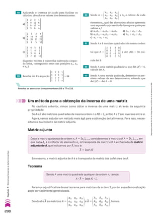 Resolva os exercícios complementares 69 a 77 e 118.
62 Sendo A uma matriz quadrada tal que det (A3
) 5 6,
calcule det A.
63 Sendo A uma matriz quadrada, determine os pos-
síveis valores de seu determinante, sabendo que
det (A2
) 1 det A 5 0.
61 Sendo A e B matrizes quadradas de mesma ordem
tal que A 5
2
0
0
0
1
3
0
0
9
2
21
0
0
8
9
5
e det (AB) 5 30, cal-
cule det B.
Um método para a obtenção da inversa de uma matriz
No capítulo anterior, vimos como obter a inversa de uma matriz através da seguinte
propriedade:
Se A e B são matrizes quadradas de mesma ordem n e AB 5 In, então A e B são inversas entre si.
Agora, vamos estudar um método mais ágil para a obtenção de tal inversa. Para isso, neces-
sitamos do conceito de matriz adjunta.
Dada a matriz quadrada de ordem n, A 5 (aij )n # n, consideremos a matriz cof A 5 (Aij )n # n, em
que cada Aij é o cofator do elemento aij. A transposta da matriz cof A é chamada de matriz
adjunta de A, que indicamos por
__
A, isto é:
__
A 5 (cof A)t
Sendo A uma matriz quadrada qualquer de ordem n, temos:
A 3
__
A 5 (det A) 3 In
Em resumo, a matriz adjunta de A é a transposta da matriz dos cofatores de A.
Teorema
Faremos a justificativa desse teorema para matrizes de ordem 3, porém essa demonstração
pode ser facilmente generalizada.
Sendo A e
__
A as matrizes A 5
a11
a21
a31
a12
a22
a32
a13
a23
a33
e
__
A 5
A11
A12
A13
A21
A22
A23
A31
A32
A33
, temos:
60 Sendo A 5
a11
a21
a31
a12
a22
a32
a13
a23
a33
e Aij o cofator de cada
59 Resolva em V a equação:
1
1
1
1
1
x
1
1
1
1
x
1
1
1
1
x
5 64
elemento aij, qual das alternativas abaixo apresenta
uma expressão cujo resultado é zero para quaisquer
valores aij?
a) a11A11 1 a21A21 1 a31A31 d) A13 1 A23 1 A33
b) a11A13 1 a21A23 1 a31A33 e) A11 1 A22 1 A33
c) a11 1 a21 1 a31
3
1
2
5
5
4
6
23
4
1
3
7
6
2
4
12
c)
58 Aplicando o teorema de Jacobi para facilitar os
cálculos, obtenha os valores dos determinantes:
1
4
3
2
3
12
10
6
2
9
8
3
1
6
4
4
a)
2
4
6
2
2
9
11
5
3
14
20
6
4
16
22
10
b)
(Sugestão: No item c mantenha inalterada a segun-
da linha, conseguindo zeros nas posições a11, a31
e a41.)
Matriz adjunta
290
Capítulo
7
•
Sistemas
lineares
e
determinantes
Reprodução
proibida.
Art.184
do
Código
Penal
e
Lei
9.610
de
19
de
fevereiro
de
1998.
CAP 7.indb 290 02.09.10 11:00:36
 