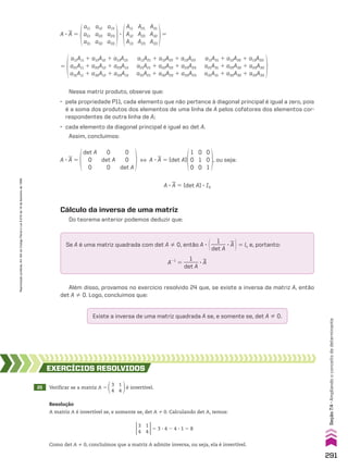 a11
a21
a31
a12
a22
a32
a13
a23
a33
A11
A12
A13
A21
A22
A23
A31
A32
A33
A 3
__
A 5 3 5
a11A11 1 a12A12 1 a13A13
a21A11 1 a22A12 1 a23A13
a31A11 1 a32A12 1 a33A13
a11A21 1 a12A22 1 a13A23
a21A21 1 a22A22 1 a23A23
a31A21 1 a32A22 1 a33A23
a11A31 1 a12A32 1 a13A33
a21A31 1 a22A32 1 a23A33
a31A31 1 a32A32 1 a33A33
5
det A
0
0
0
det A
0
0
0
det A
1
0
0
0
1
0
0
0
1
A 3
__
A 5 [ A 3
__
A 5 (det A) , ou seja:
A 3
__
A 5 (det A) 3 I3
Cálculo da inversa de uma matriz
Do teorema anterior podemos deduzir que:
Se A é uma matriz quadrada com det A % 0, então A 3 @ 1
______
det A
3
__
A #5 ln e, portanto:
A21
5
1
______
det A
3
__
A
Além disso, provamos no exercício resolvido 24 que, se existe a inversa da matriz A, então
det A % 0. Logo, concluímos que:
Existe a inversa de uma matriz quadrada A se, e somente se, det A % 0.
Nessa matriz produto, observe que:
• pela propriedade P11, cada elemento que não pertence à diagonal principal é igual a zero, pois
é a soma dos produtos dos elementos de uma linha de A pelos cofatores dos elementos cor-
respondentes de outra linha de A;
• cada elemento da diagonal principal é igual ao det A.
Assim, concluímos:
25 Verificar se a matriz A 5
3
4
1
4
é invertível.
EXERCÍCIOS RESOlvIdOS
Resolução
A matriz A é invertível se, e somente se, det A % 0. Calculando det A, temos:
5 3 3 4 2 4 3 1 5 8
3
4
1
4
Como det A % 0, concluímos que a matriz A admite inversa, ou seja, ela é invertível.
291
Seção
7.4
•
Ampliando
o
conceito
de
determinante
Reprodução
proibida.
Art.184
do
Código
Penal
e
Lei
9.610
de
19
de
fevereiro
de
1998.
CAP 7.indb 291 02.09.10 11:00:36
 
