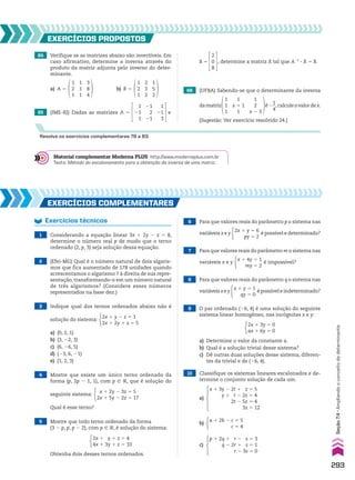 EXERCÍCIOS pROpOStOS
Resolva os exercícios complementares 78 a 83.
64 Verifique se as matrizes abaixo são invertíveis. Em
caso afirmativo, determine a inversa através do
produto da matriz adjunta pelo inverso do deter-
minante.
1
2
1
1
1
1
3
8
4
1
2
1
2
3
2
1
5
2
b) B 5
a) A 5
65 (IME-RJ) Dadas as matrizes A 5
1
21
1
1
21
3
21
2
21
e
B 5
2
0
8
, determine a matriz X tal que A21
3 X 5 B.
66 (UFBA) Sabendo-se que o determinante da inversa
damatriz
1
1
1
1
x 1 1
1
1
2
x 2 3
é2
1
__
4
,calculeovalordex.
(Sugestão: Ver exercício resolvido 24.)
EXERCÍCIOS COmplEmEntaRES
Exercícios técnicos
1 Considerando a equação linear 3x 1 2y 2 z 5 8,
determine o número real p de modo que o terno
ordenado (2, p, 3) seja solução dessa equação.
2 (Efei-MG) Qual é o número natural de dois algaris-
mos que fica aumentado de 178 unidades quando
acrescentamos o algarismo 7 à direita de sua repre-
sentação, transformando-o em um número natural
de três algarismos? (Considere esses números
representados na base dez.)
3 Indique qual dos ternos ordenados abaixo não é
solução do sistema:
2x 1 y 2 z 5 1
2x 1 2y 1 z 5 5
a) (0, 2, 1)
b) (3, 22, 3)
c) (6, 26, 5)
d) (23, 6, 21)
e) (1, 2, 3)
4 Mostre que existe um único terno ordenado da
forma (p, 2p 2 1, 1), com p 9 V, que é solução do
seguinte sistema:
x 1 2y 2 3z 5 5
2x 1 5y 2 2z 5 17
Qual é esse terno?
5 Mostre que todo terno ordenado da forma
(3 2 p, p, p 2 2), com p 9 V, é solução do sistema:
2x 1 y 1 z 5 4
4x 1 3y 1 z 5 10
Obtenha dois desses ternos ordenados.
6 Para que valores reais do parâmetro p o sistema nas
variáveis x e y
2x 1 y 5 6
py 5 2
é possível e determinado?
7 Para que valores reais do parâmetro m o sistema nas
variáveis x e y
x 1 4y 5 1
my 5 2
é impossível?
8 Para que valores reais do parâmetro q o sistema nas
variáveisxey
x 1 y 5 1
qy 5 0
épossíveleindeterminado?
a) Determine o valor da constante a.
b) Qual é a solução trivial desse sistema?
c) Dê outras duas soluções desse sistema, diferen-
tes da trivial e de (26, 4).
9 O par ordenado (26, 4) é uma solução do seguinte
sistema linear homogêneo, nas incógnitas x e y:
2x 1 3y 5 0
ax 1 6y 5 0
10 Classifique os sistemas lineares escalonados e de-
termine o conjunto solução de cada um.
a)
x 1 3y 2 2t 1 z 5 5
y 1 t 2 2z 5 4
2t 2 5z 5 4
3z 5 12
b)
c)
p 1 2q 1 r 2 s 5 3
q 2 2r 1 s 5 1
r 2 3s 5 0
a 1 2b 2 c 5 5
c 5 4
Material complementar Moderna PLUS http://www.modernaplus.com.br
Texto: Método do escalonamento para a obtenção da inversa de uma matriz.
293
Seção
7.4
•
Ampliando
o
conceito
de
determinante
V2_P2_CAP_07C.indd 293 09/09/10 16:58:21
 