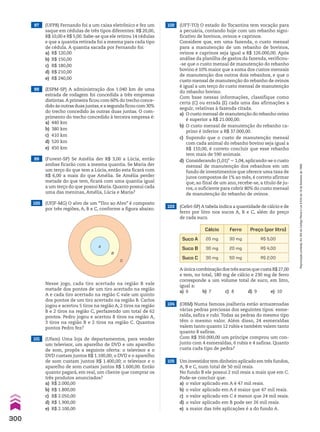 A
B
C
98 (ESPM-SP) A administração dos 1.040 km de uma
estrada de rodagem foi concedida a três empresas
distintas.A primeira ficou com 60% do trecho conce-
dido às outras duas juntas,e a segunda ficou com 30%
do trecho concedido às outras duas juntas. O com-
primento do trecho concedido à terceira empresa é:
a) 440 km
b) 380 km
c) 410 km
d) 520 km
e) 450 km
99 (Fuvest-SP) Se Amélia der R$ 3,00 a Lúcia, então
ambas ficarão com a mesma quantia. Se Maria der
um terço do que tem a Lúcia, então esta ficará com
R$ 6,00 a mais do que Amélia. Se Amélia perder
metade do que tem, ficará com uma quantia igual
a um terço do que possui Maria. Quanto possui cada
uma das meninas, Amélia, Lúcia e Maria?
100 (UFJF-MG) O alvo de um “Tiro ao Alvo” é composto
por três regiões, A, B e C, conforme a figura abaixo.
Nesse jogo, cada tiro acertado na região B vale
metade dos pontos de um tiro acertado na região
A e cada tiro acertado na região C vale um quinto
dos pontos de um tiro acertado na região B. Carlos
jogou e acertou 5 tiros na região A, 2 tiros na região
B e 2 tiros na região C, perfazendo um total de 62
pontos. Pedro jogou e acertou 8 tiros na região A,
3 tiros na região B e 2 tiros na região C. Quantos
pontos Pedro fez?
101 (Ufam) Uma loja de departamentos, para vender
um televisor, um aparelho de DVD e um aparelho
de som, propôs a seguinte oferta: o televisor e o
DVD custam juntos R$ 1.100,00; o DVD e o aparelho
de som custam juntos R$ 1.400,00; o televisor e o
aparelho de som custam juntos R$ 1.600,00. Então
quanto pagará, em real, um cliente que comprar os
três produtos anunciados?
a) R$ 2.000,00
b) R$ 1.800,00
c) R$ 2.050,00
d) R$ 1.900,00
e) R$ 2.100,00
103 (Cefet-SP) A tabela indica a quantidade de cálcio e de
ferro por litro nos sucos A, B e C, além do preço
de cada suco.
Cálcio Ferro Preço (por litro)
Suco A 20 mg 30 mg R$ 5,00
Suco B 30 mg 20 mg R$ 4,00
Suco C 30 mg 50 mg R$ 2,00
A única combinação dos três sucos que custa R$ 27,00
e tem, no total, 180 mg de cálcio e 230 mg de ferro
corresponde a um volume total de suco, em litro,
igual a:
a) 6 b) 7 c) 8 d) 9 e) 10
104 (OBM) Numa famosa joalheria estão armazenadas
várias pedras preciosas dos seguintes tipos: esme-
ralda, safira e rubi. Todas as pedras do mesmo tipo
têm o mesmo valor. Além disso, 24 esmeraldas
valem tanto quanto 12 rubis e também valem tanto
quanto 8 safiras.
Com R$ 350.000,00 um príncipe comprou um con-
junto com 4 esmeraldas, 6 rubis e 4 safiras. Quanto
custa cada tipo de pedra?
105 Um investidor tem dinheiro aplicado em três fundos,
A, B e C, num total de 50 mil reais.
No fundo B ele possui 2 mil reais a mais que em C.
Pode-se concluir que:
a) o valor aplicado em A é 47 mil reais.
b) o valor aplicado em A é maior que 47 mil reais.
c) o valor aplicado em C é menor que 24 mil reais.
d) o valor aplicado em B pode ser 26 mil reais.
e) a maior das três aplicações é a do fundo A.
97 (UFPB) Fernando foi a um caixa eletrônico e fez um
saque em cédulas de três tipos diferentes: R$ 20,00,
R$ 10,00 e R$ 5,00. Sabe-se que ele retirou 14 cédulas
e que a quantia retirada foi a mesma para cada tipo
de cédula. A quantia sacada por Fernando foi:
a) R$ 120,00
b) R$ 150,00
c) R$ 180,00
d) R$ 210,00
e) R$ 240,00
102 (UFT-TO) O estado do Tocantins tem vocação para
a pecuária, contando hoje com um rebanho signi-
ficativo de bovinos, ovinos e caprinos.
Considere que, em uma fazenda, o custo mensal
para a manutenção de um rebanho de bovinos,
ovinos e caprinos seja igual a R$ 126.000,00. Após
análise da planilha de gastos da fazenda, verificou-
-se que o custo mensal de manutenção do rebanho
bovino é 10% maior que a soma dos custos mensais
de manutenção dos outros dois rebanhos, e que o
custo mensal de manutenção do rebanho de ovinos
é igual a um terço do custo mensal de manutenção
do rebanho bovino.
Com base nessas informações, classifique como
certa (C) ou errada (E) cada uma das afirmações a
seguir, relativas à fazenda citada.
a) O custo mensal de manutenção do rebanho ovino
é superior a R$ 21.000,00.
b) O custo mensal de manutenção do rebanho ca-
prino é inferior a R$ 37.000,00.
c) Supondo que o custo de manutenção mensal
com cada animal do rebanho bovino seja igual a
R$ 110,00, é correto concluir que esse rebanho
tem mais de 590 animais.
d) Considerando (1,01)4
5 1,04, aplicando-se o custo
mensal de manutenção dos rebanhos em um
fundo de investimentos que oferece uma taxa de
juros compostos de 1% ao mês, é correto afirmar
que, ao final de um ano, recebe-se, a título de ju-
ros, o suficiente para cobrir 80% do custo mensal
de manutenção do rebanho de ovinos.
300
Reprodução
proibida.
Art.184
do
Código
Penal
e
Lei
9.610
de
19
de
fevereiro
de
1998.
CAP 7.indb 300 02.09.10 11:00:42
 